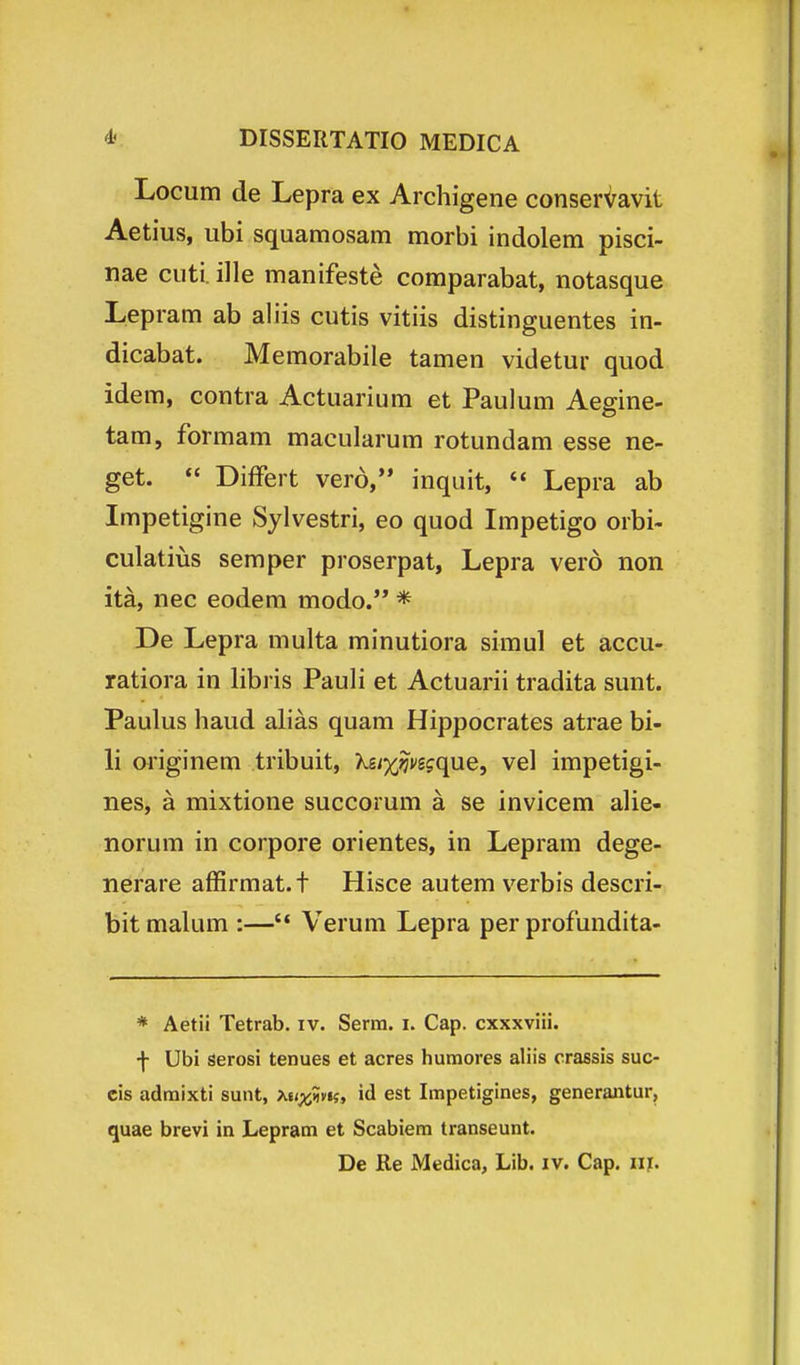 Locum de Lepra ex Archigene conser^avit Aetius, ubi squamosam morbi indolem pisci- nae cuti ille manifeste comparabat, notasque Lepram ab aliis cutis vitiis distinguentes in- dicabat. Memorabile tamen videtur quod idem, contra Actuarium et Paulum Aegine- tam, formam macularum rotundam esse ne- get.  Differt vero, inquit,  Lepra ab Impetigine Sylvestri, eo quod Impetigo orbi- culatius semper proserpat, Lepra vero non ita, nec eodem modo. * De Lepra multa minutiora simul et accu- ratiora in libris Pauli et Actuarii tradita sunt. Paulus haud ahas quam Hippocrates atrae bi- li originem tribuit, Kgi^^vsjque, vel impetigi- nes, a mixtione succorum a se invicem alie- norum in corpore orientes, in Lepram dege- nerare affirmat. t Hisce autem verbis descri- bit malum :— Verum Lepra per profundita- * Aetii Tetrab. iv. Serm. i. Cap. cxxxviii. •f- Ubi serosi tenues et acres humores aliis crassis suc- cis admixti sunt, Xii^m, id est Impetigines, generantur, quae brevi in Lepram et Scabiem transeunt. De Re Medica, Lib. iv. Cap, m.