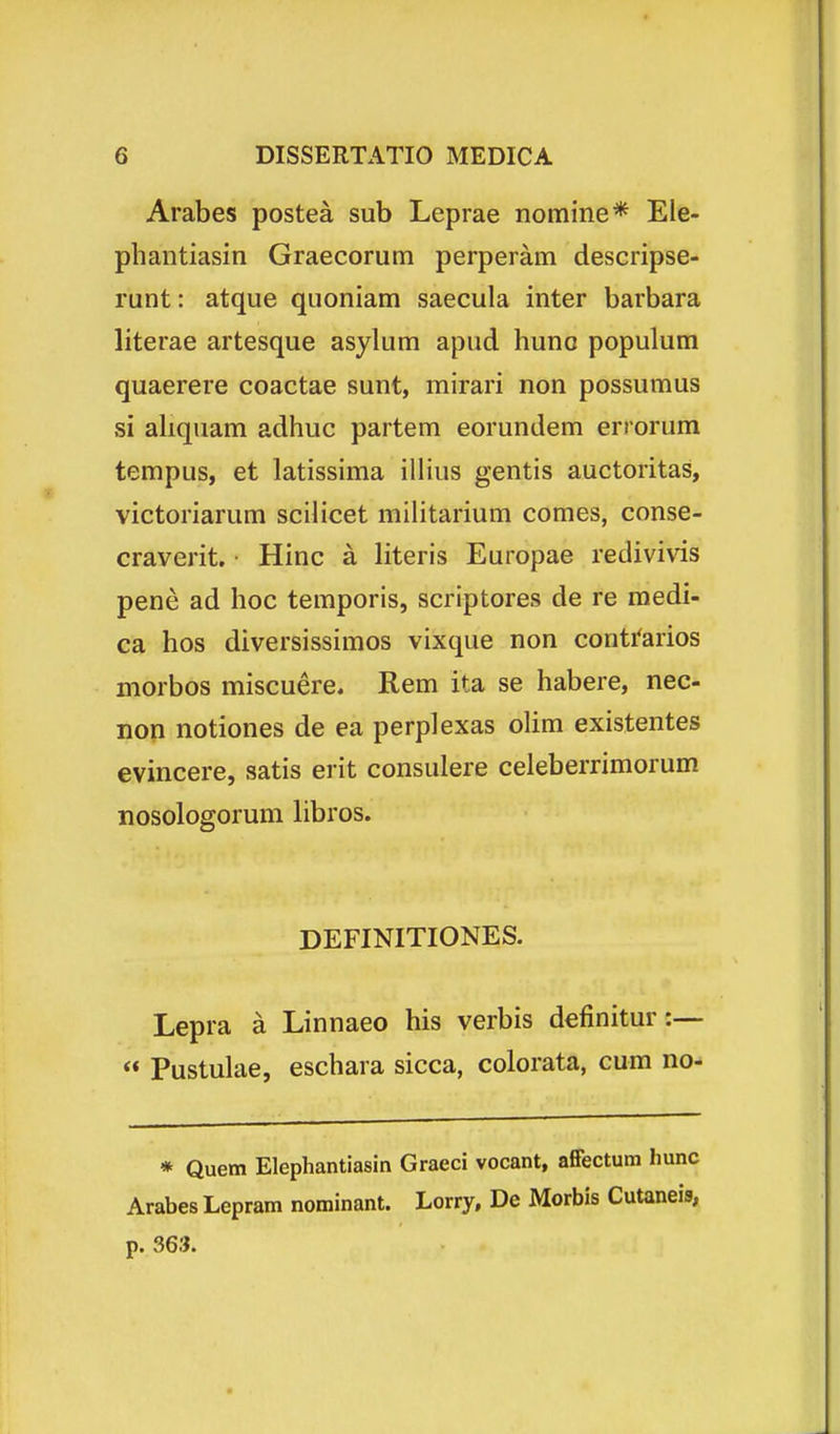 Arabes postea sub Leprae nomine* Ele- phantiasin Graecorutn perperam descripse- runt: atque quoniam saecula inter barbara literae artesque asylum apud huno populum quaerere coactae sunt, mirari non possumus si ahquam adhuc partem eorundem errorum tempus, et latissima ilHus gentis auctoritas, victoriarum scilicet mihtarium comes, conse- craverit. • Hinc a literis Europae redivivis pene ad hoc temporis, scriptores de re raedi- ca hos diversissimos vixque non conti^arios morbos miscuere. Rem ita se habere, nec- non notiones de ea perplexas olim existentes evincere, satis erit consulere celeberrimorum nosologorum hbros. DEFINITIONES. Lepra a Linnaeo his verbis definitur:— « Pustulae, eschara sicca, colorata, cum no- * Quetn Elephantiasin Graeci vocant, alFectum Imnc Arabes Lepram nominant. Lorry, De Morbis Cutaneis, p. 363.