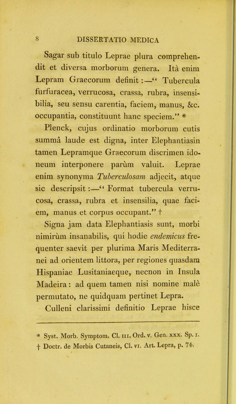 Sagar sub titulo Leprae plura comprehen- dit et diversa morborum genera. Ita enim Lepram Graecorum definit:— Tubercula furfuracea, verrucosa, crassa, rubra, insensi- bilia, seu sensu carentia, faciem, manus, &c. occupantia, constituunt hanc speciem. * Plenck, cujus ordinatio morborum cutis suraraa laude est digna, inter Elephantiasin tamen Lepramque Graecorum discrimen ido- neum interponere parum valuit. Leprae enim synonyma Tuherculosam adjecit, atque sic descripsit:—*' Format tubercula verru- cosa, crassa, rubra et insensilia, quae faci- em, manus et corpus occupant.** t Signa jam data Elephantiasis sunt, morbi nimirura insanabiUs, qui hodie endemicus fre- quenter saevit per plurima Maris Mediterra- nei ad orientem littora, per regiones quasdara Hispaniae Lusitaniaeque, necnon in Insula Madeira: ad quem tamen nisi nomine male permutato, ne quidquam pertinet Lepra. Culleni clarissimi definitio Leprae hisce * Syst. Morb. Symptom. Cl. iii. Ord. v. Gen. xxx. Sp. i.