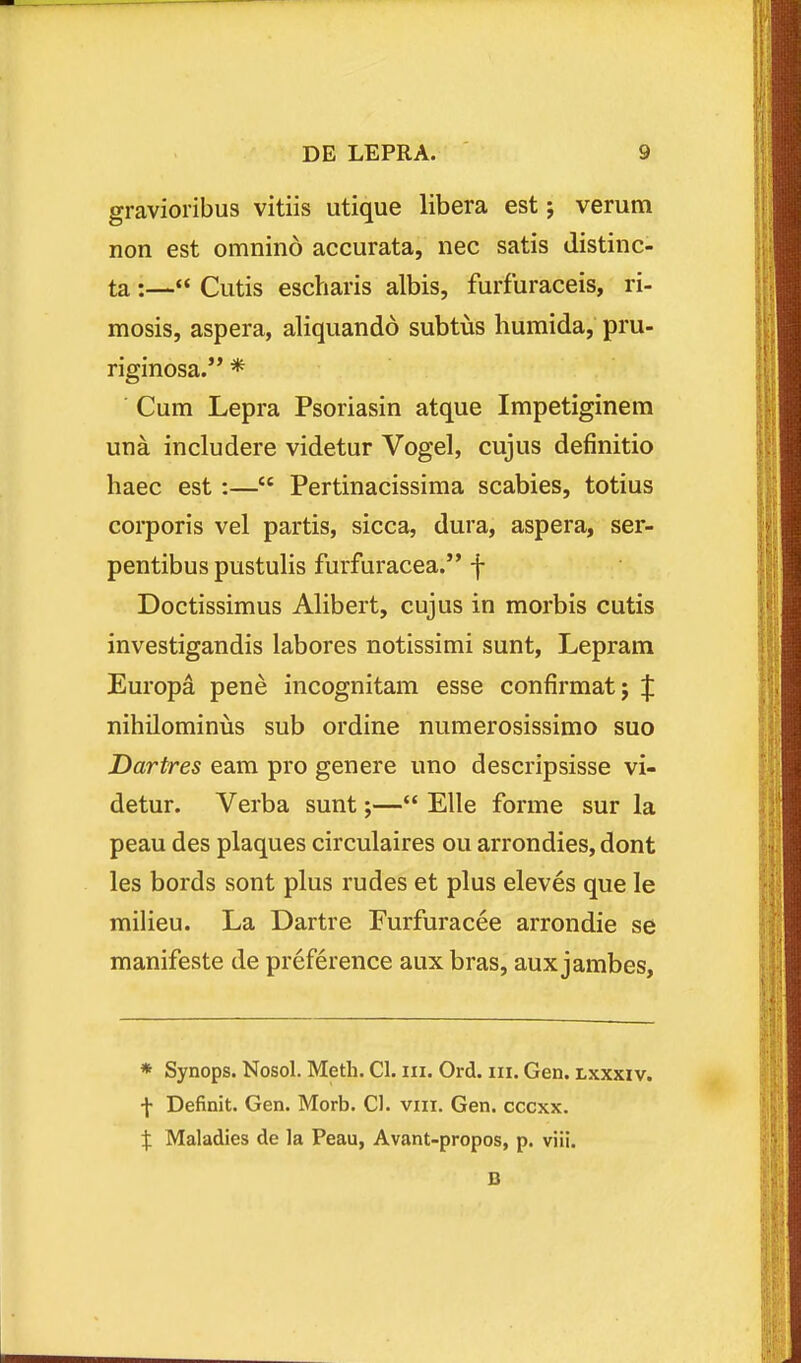 gravioiibus vitiis utique libera est; verum non est omnino accurata, nec satis distinc- ta :— Cutis escharis albis, furfuraceis, ri- mosis, aspera, aliquando subtvis humida, pru- riginosa.'* * Cum Lepra Psoriasin atque Impetiginera una includere videtur Vogel, cujus definitio haec est:— Pertinacissima scabies, totius corporis vel partis, sicca, dura, aspera, ser- pentibus pustulis furfuracea. f Doctissimus Alibert, cujus in morbis cutis investigandis labores notissimi sunt, Lepram Europa pene incognitam esse confirmatj f nihilominijs sub ordine numerosissimo suo Dartres eam pro genere imo descripsisse vi- detur. Verba sunt;— Elle forme sur la peau des plaques circulaires ou arrondies, dont les bords sont plus rudes et plus eleves que le milieu. La Dartre Furfuracee arrondie se manifeste de preference aux bras, aux jambes. * Synops. Nosol. Meth. Cl. iii. Ord. iii. Gen. lxxxxv. \ Definit. Gen. Morb. Cl. viii. Gen. cccxx. X Maladies de la Peau, Avant-propos, p. viii.