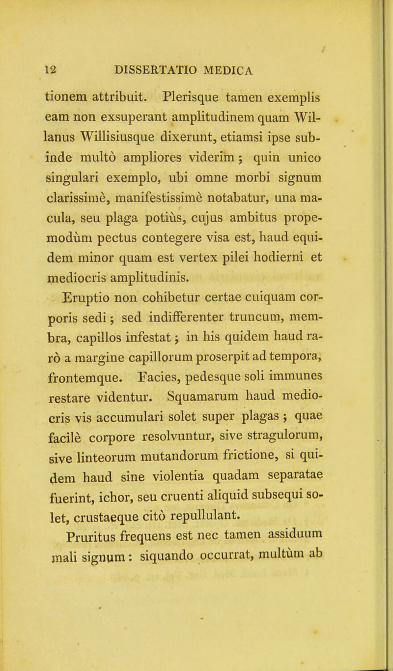 tionem attribuit. Plerisque tamen exemplis eam non exsuperant amplitudinem quam Wil- lanus Willisiusque dixerunt, etiamsi ipse sub- inde multo ampliores viderim ; quin unico singulari exemplo, ubi omne morbi signum clarissime, manifestissime notabatur, una ma- cula, seu plaga potius, cujus ambitus prope- modum pectus contegere visa est, haud equi- dem minor quam est vertex pilei hodierni et mediocris amplitudinis. Eruptio non cohibetur certae cuiquam cor- poris sedi; sed indifFerenter truncum, mem- bra, capillos infestat j in his quidem haud ra- ro a margine capillorum proserpit ad tempora, frontemque. Facies, pedesque soli immunes restare videntur. Squamarum haud medio- cris vis accumulari solet super plagas ; quae facile corpore resolvuntur, sive stragulorum, sive linteorum mutandorum frictione, si qui- dem haud sine violentia quadam separatae fuerint, ichor, seu cruenti ahquid subsequi so- let, crustaeque cito repullulant. Pruritus frequens est nec tamen assiduum mali signum: siquando occurrat, multum ab