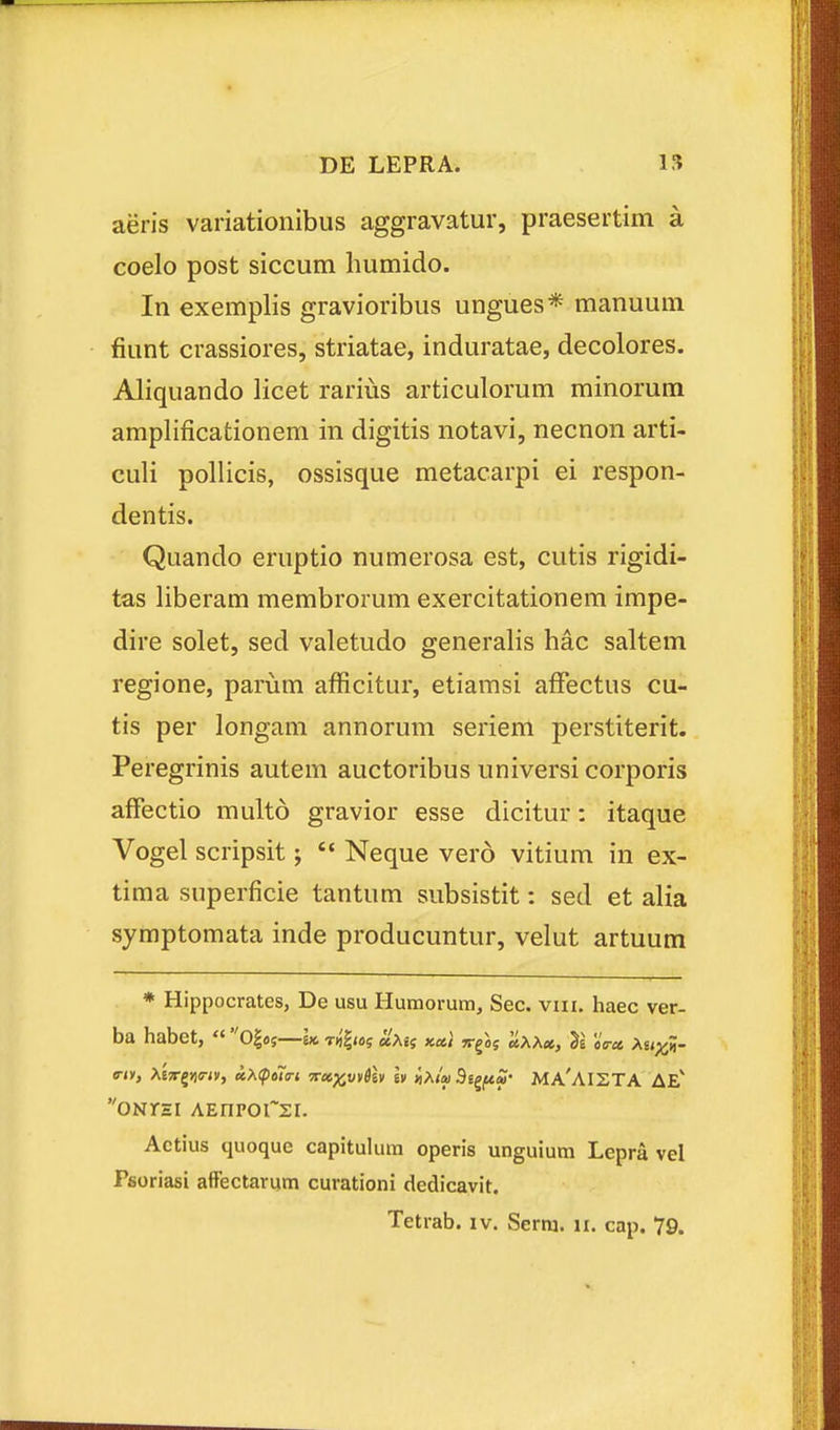 aeris variationibus aggravatur, praesertim a coelo post siccum humido. In exemplis gravioribus ungues* manuum fiunt crassiores, striatae, induratae, decolores. Aliquando licet rarius articulorum minorura amplificationem in digitis notavi, necnon arti- culi pollicis, ossisque metacarpi ei respon- dentis. Quando eruptio numerosa est, cutis rigidi- tas liberam membrorum exercitationem impe- dire solet, sed valetudo generalis hac saltem regione, parum afficitur, etiamsi affectus cu- tis per longam annorum seriem perstiterit. Peregrinis autem auctoribus universi corporis affectio multo gravior esse dicitur: itaque Vogel scripsit;  Neque vero vitium in ex- tima superficie tantum subsistit: sed et alia symptomata inde producuntur, velut artuum * Hippocratcs, De usu Humorum, Sec. viii. haec ver- ba habet,  0|o5—k t«'|«>5 aXa kx} v^lg Itxxcc, Ti c^j-ct XupcH- triY, XiTr^viirty, aX(f)ot(rt TTx^viiSh h iiXla 5i^fiS' MA'AI2TA AE' ONrsi AEnporsi. Actius quoque capitulum operis unguium Lepra vel Psoriasi affectarum curationi dedicavit.
