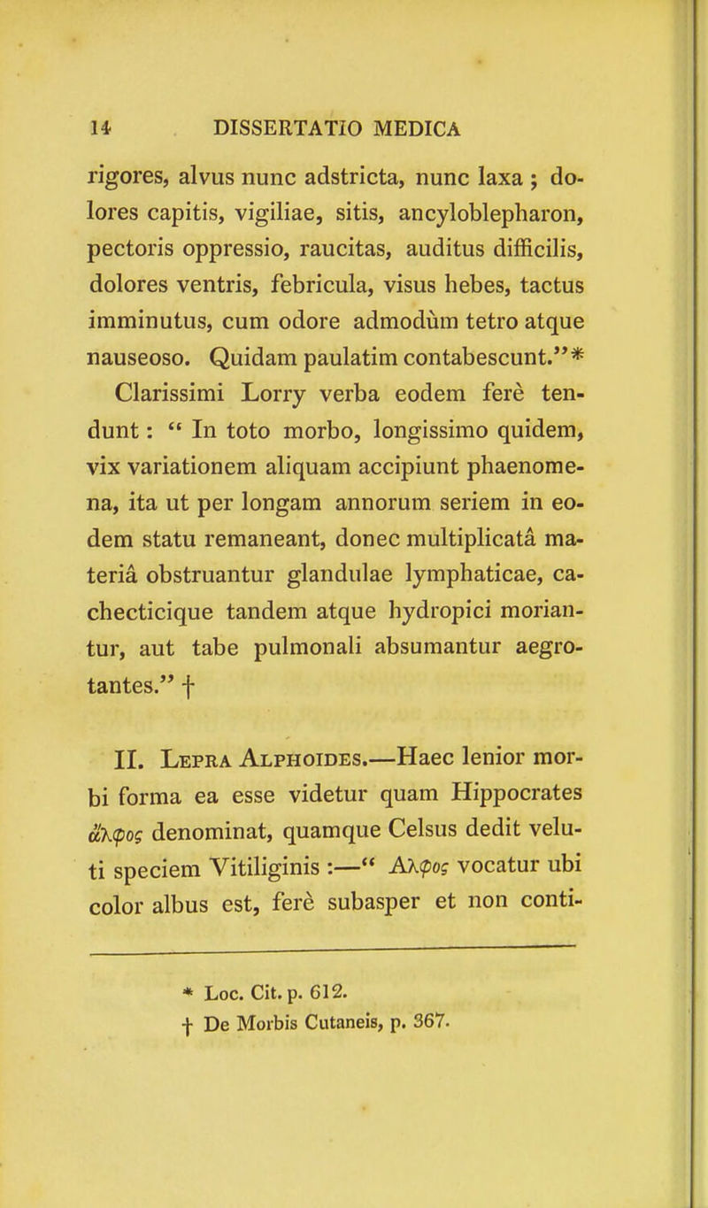 rigores, alvus nunc adstricta, nunc laxa ; do- lores capitis, vigiliae, sitis, ancyloblepharon, pectoris oppressio, raucitas, auditus difficilis, dolores ventris, febricula, visus hebes, tactus imminutus, cum odore admodum tetro atque nauseoso. Quidam paulatim contabescunt.* Clarissimi Lorry verba eodem fere ten- dunt:  In toto morbo, longissimo quidem, vix variationem aliquam accipiunt phaenome- na, ita ut per longam annorum seriem in eo- dem statu remaneant, donec multiplicata ma- teria obstruantur glandulae lymphaticae, ca- checticique tandem atque hydropici morian- tur, aut tabe pulmonali absumantur aegro- tantes. f II. Lepra Alphoides.—Haec lenior mor- bi forma ea esse videtur quam Hippocrates uk(pog denominat, quamque Celsus dedit velu- ti speciem Vitiliginis :— AK<pog vocatur ubi color albus est, fere subasper et non conti- * Loc. Cit.p. 612. f De Morbis Cutaneis, p. 367.