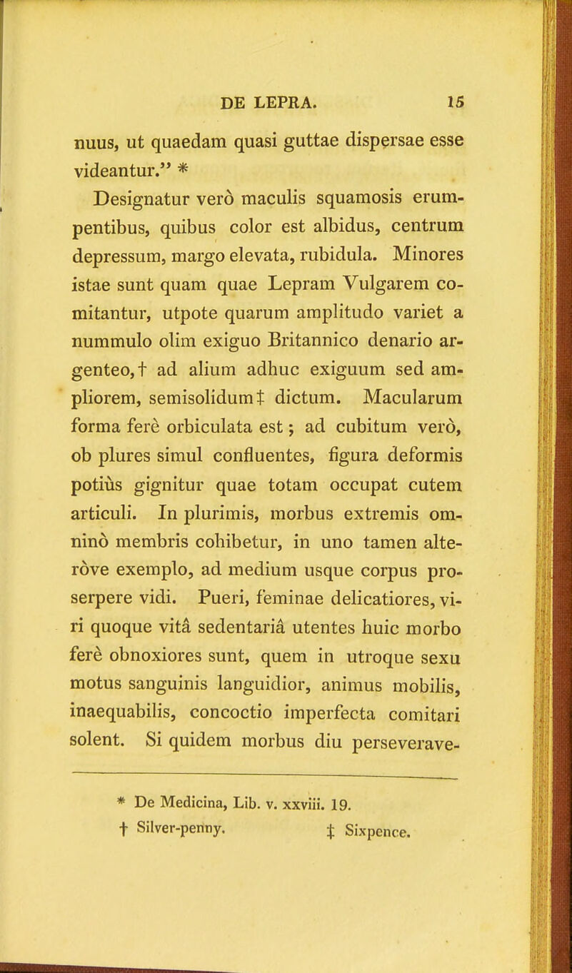 nuus, ut quaedam quasi guttae dispersae esse videantur.'* * Designatur vero maculis squamosis erum- pentibus, quibus color est albidus, centrum depressum, margo elevata, rubidula. Minores istae sunt quam quae Lepram Vulgarem co- mitantur, utpote quarum amplitudo variet a nummulo olim exiguo Britannico denario ar- genteo,t ad alium adhuc exiguum sed am- pliorem, semisolidumt dictum. Macularum forma fere orbiculata est; ad cubitum vero, ob plures simul confluentes, figura deformis potius gignitur quae totam occupat cutem articuli. In plurimis, morbus extremis om- nind membris cohibetur, in uno tamen alte- rove exemplo, ad medium usque corpus pro- serpere vidi. Pueri, feminae delicatiores, vi- ri quoque vita sedentaria utentes huic morbo fere obnoxiores sunt, quem in utroque sexu motus sanguinis languidior, animus mobilis, inaequabilis, concoctio imperfecta comitari solent. Si quidem morbus diu perseverave- * De Medicina, Lib. v. xxviii. 19. t Silver-penny. j Sixpence.
