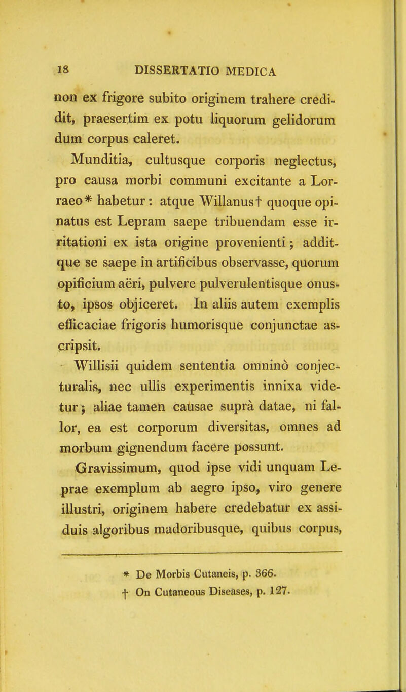 non ex frigore subito originem traliere credi- dit, praesertim ex potu liquorum gelidorum dum corpus caleret. Munditia, cultusque corporis neglectus, pro causa morbi communi excitante a Lor- raeo* habetur: atque Willanust quoque opi- natus est Lepram saepe tribuendam esse ir- ritationi ex ista origine provenienti j addit- que se saepe in artificibus observasse, quorum opificium aeri, pulvere pulverulentisque onus- to, ipsos objiceret. In aliis autem exemplis efficaciae frigoris humorisque conjunctae as- cripsit. Wilhsii quidem sententia omnind conjec- turalis, nec uUis experimentis innixa vide- tur; aliae tamen causae supra datae, ni fal- lor, ea est corporum diversitas, omnes ad morbum gignendum facere possunt. Gravissimum, quod ipse vidi unquam Le- prae exemplum ab aegro ipso, viro genere illustri, originem habere credebatur ex assi- duis algoribus madoribusque, quibus corpus, * De Morbis Cutaneis, p. 366. f On Cutaneous Diseases, p. 127.