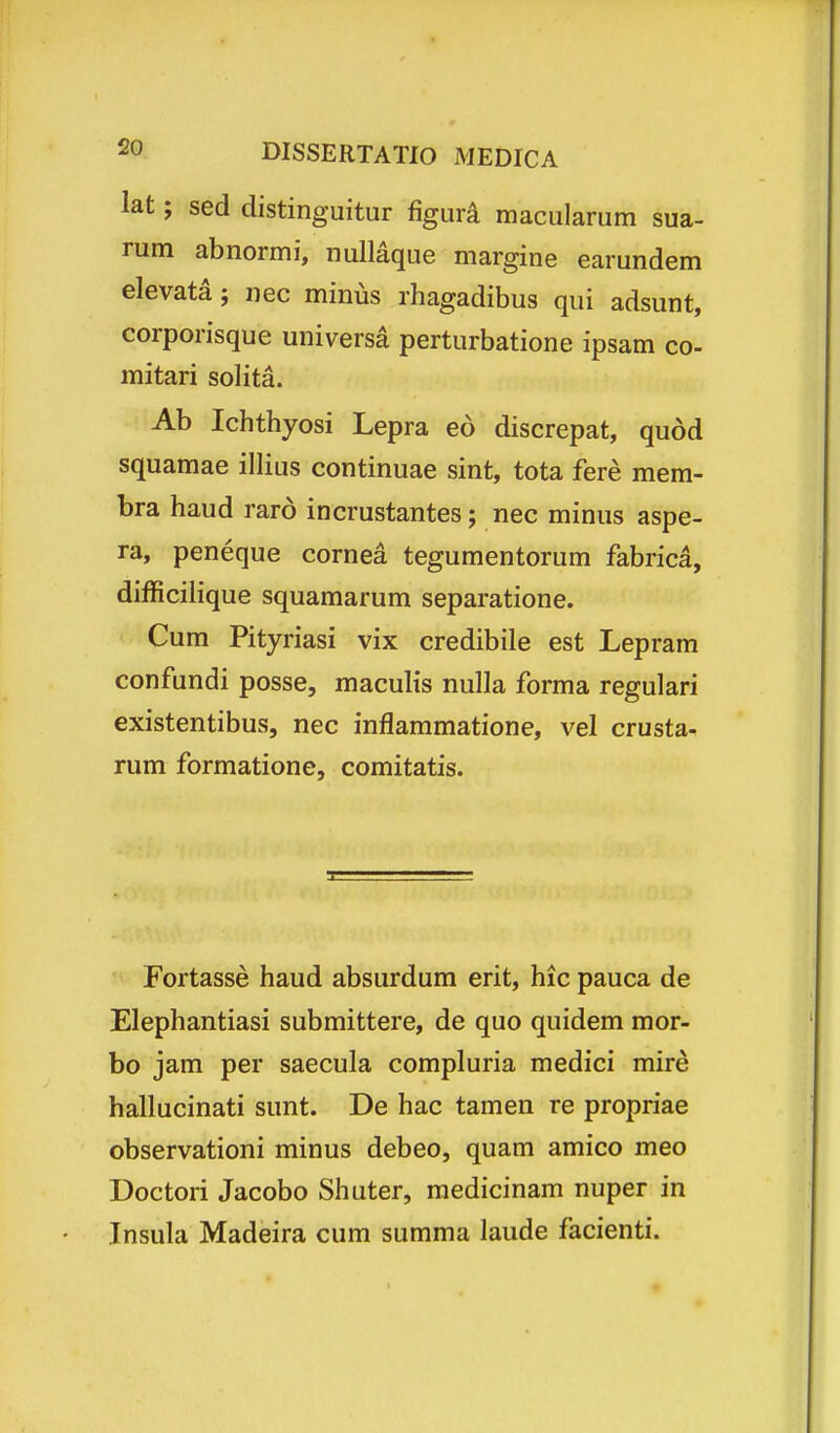 lat; sed distinguitur figura macularum sua- rum abnormi, nullaque margine earundem elevata; nec minus rhagadibus qui adsunt, corporisque universa perturbatione ipsam co- mitari solita. Ab Ichthyosi Lepra eo discrepat, qudd squamae illius continuae sint, tota fere mera- bra haud raro incrustantes; nec minus aspe- ra, peneque cornea tegumentorum fabrica, difficilique squamarum separatione. Cum Pityriasi vix credibile est Lepram confundi posse, maculis nuUa forma regulari existentibus, nec inflammatione, vel crusta- rum formatione, comitatis. Fortasse haud absurdum erit, hic pauca de Elephantiasi submittere, de quo quidem mor- bo jam per saecula compluria medici mire hallucinati sunt. De hac tamen re propriae observationi minus debeo, quam amico meo Doctori Jacobo Shuter, medicinam nuper in Insula Madeira cum summa laude facienti.