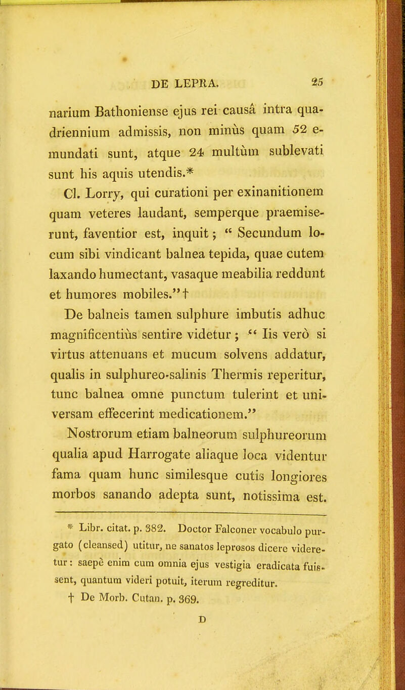 narium Bathoniense ejus rei causa intra qua- driennium admissis, non minus quam 52 e- mundati sunt, atque 24 multum sublevati sunt his aquis utendis.* Cl. Lorry, qui curationi per exinanitionem quam veteres laudant, semperque praemise- runt, faventior est, inquit;  Secundum lo- cum sibi vindicant balnea tepida, quae cutem laxando humectant, vasaque meabilia reddunt et humores mobiles.t De balneis tamen sulphure imbutis adhuc magnificentiiis sentire videtur ; *' lis vero si virtus attenuans et mucum solvens addatur, qualis in sulphureo-saUnis Thermis reperitur, tunc balnea omne punctum tulerint et uni- versam effecerint medicationem.*' Nostrorum etiam balneorum sulphureorum quaha apud Harrogate ahaque loca videntur fama quam hunc similesque cutis longiores morbos sanando adepta sunt, notissima est. * Libr. citat. p. 382. Doctor Falconer vocabulo pur- gato (cleansed) utitur, ne sanatos leprosos dicere videre- tur: saepe enim cum omnia ejus vestigia eradicata fuig. sent, quantum videri potuit, iterum regreditur. t De Morb. Cutan. p. 369. D