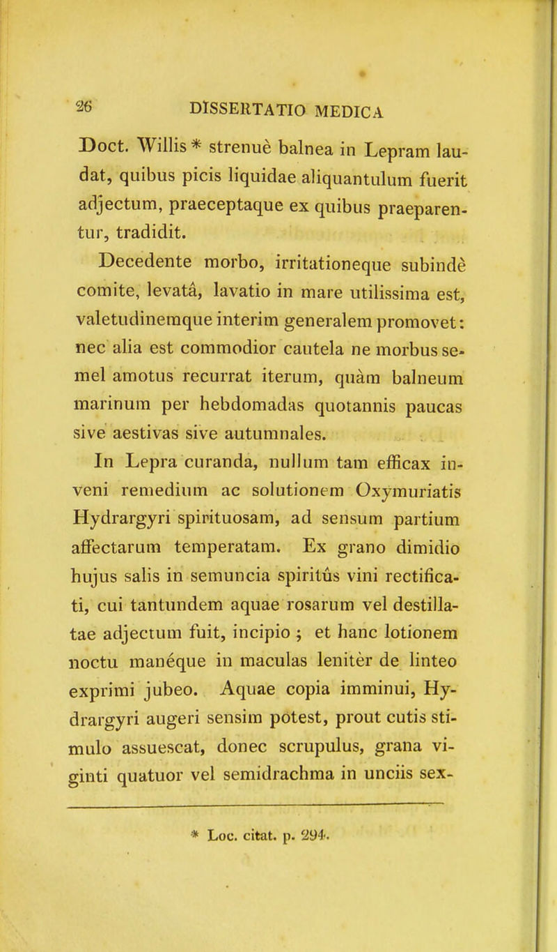 Doct. Willis * strenue balnea in Lepram lau- dat, quibus picis liquidae aliquantulum fuerit adjectum, praeceptaque ex quibus praeparen- tur, tradidit. Decedente morbo, irritationeque subinde comite, levata, lavatio in mare utilissima est, valetudinemque interim generalem promovet: nec alia est commodior cautela ne morbus se- mel amotus recurrat iterum, quam balneum marinum per hebdomadas quotannis paucas sive aestivas sive autumnales. In Lepra curanda, nullum tam efficax in- veni remedium ac solutionem Oxymuriatis Hydrargyri spirituosam, ad sensum partium affectarum temperatam. Ex grano dimidio hujus sahs in semuncia spiritus vini rectifica- ti, cui tantundem aquae rosarum vel destilla- tae adjectum fuit, incipio ; et hanc lotionem noctu maneque in maculas leniter de linteo exprimi jubeo. Aquae copia imminui, Hy- drargyri augeri sensim potest, prout cutis sti- mulo assuescat, donec scrupulus, grana vi- einti quatuor vel semidrachma in unciis sex- * Loc. citat. p. 294.