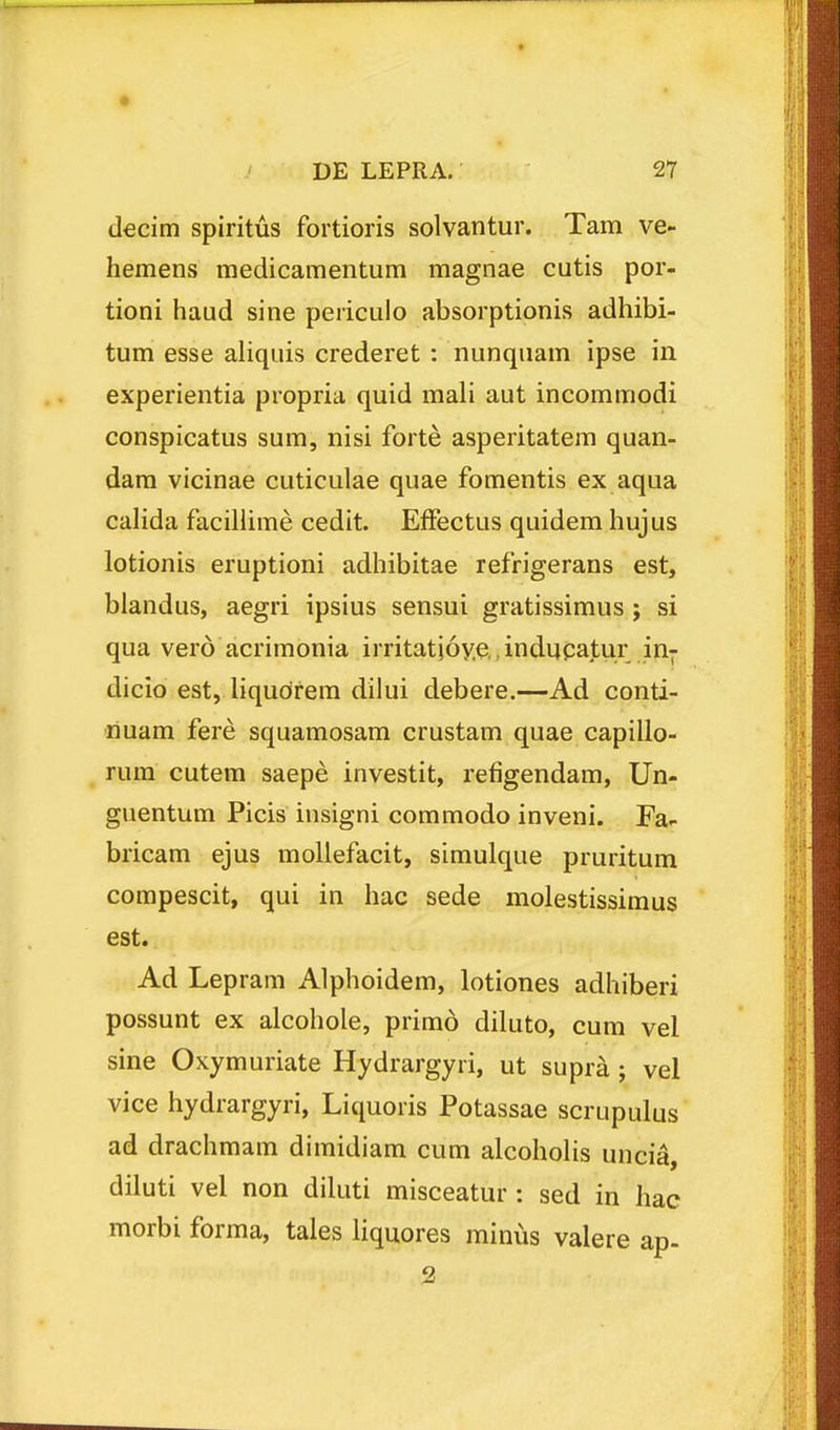 decim spiritus fortioris solvantur. Tam ve- hemens medicamentum magnae cutis por- tioni haud sine periculo absorptionis adhibi- tum esse aliquis crederet : nunquam ipse in experientia propria quid mali aut incommodi conspicatus sum, nisi forte asperitatem quan- dam vicinae cuticulae quae fomentis ex aqua calida facillime cedit. EfFectus quidem hujus lotionis eruptioni adhibitae refrigerans est, biandus, aegri ipsius sensui gratissimus ; si qua vero acrimonia irritati6y.e.,inducatur in^ dicio est, liqudrem dilui debere.—Ad conti- riuam fere squamosam crustam quae capillo- rum cutem saepe investit, refigendam, Un- guentum Picis insigni commodo inveni. Fa- bricam ejus mollefacit, simulque pruritum compescit, qui in hac sede molestissimus est. Ad Lepram Alphoidem, lotiones adhiberi possunt ex alcohole, primo diluto, cum vel sine Oxymuriate Hydrargyri, ut supra ; vel vice hydrargyri, Liquoris Potassae scrupulus ad drachmam dimidiam cum alcohoHs uncia, diluti vel non diluti misceatur : sed in hac morbi forma, tales liquores minus valere ap-