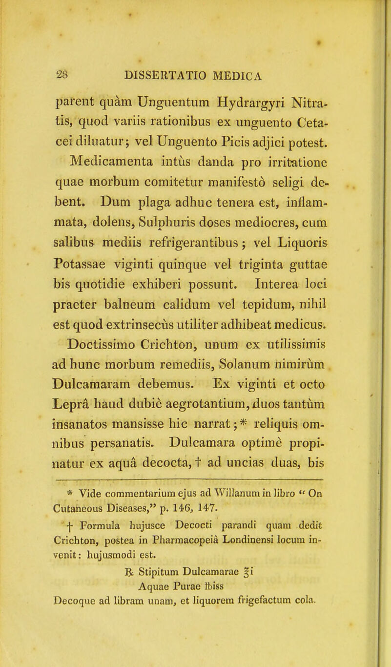 parent quam Unguentum Hydrargyri Nitra- tis, quod variis rationibus ex unguento Ceta- cei diluatur; vel Unguento Picis adjici potest. Medicamenta intus danda pro irritatione quae morbum comitetur manifesto seligi de- bent. Dum plaga adhuc tenera est, inflam- mata, dolens, Sulphuris doses mediocres, cum salibus mediis refrigerantibus; vel Liquoris Potassae viginti quinque vel triginta guttae bis quotidie exhiberi possunt. Interea loci praeter balneum calidum vel tepidum, nihil est quod extrinsecus utiliter adhibeat medicus. Doctissimo Crichton, unum ex utilissimis ad hunc morbum remediis, Solanum nimirum Dulcamaram debemus. Ex viginti et octo Lepra haud dubie aegrotantium,duos tantum insanatos mansisse hic narrat; * reHquis om- nibus persanatis. Dulcamara optime propi- natur ex aqua decocta, t ad uncias duas, bis * Vide comraentariura ejus ad Willanum in libro *' On Cutaneous Diseases, p. 14:6, 147. -|- Formula hujusce Decocti parandi quam dedit Crichton, postea in Pharmacopeia Londinensi locura in- vcnit: hujusraodi est. Stipitum Dulcamarae §i Aquae Purae Ibiss Decoque ad libram unam, et liquorera frigefactum cola.