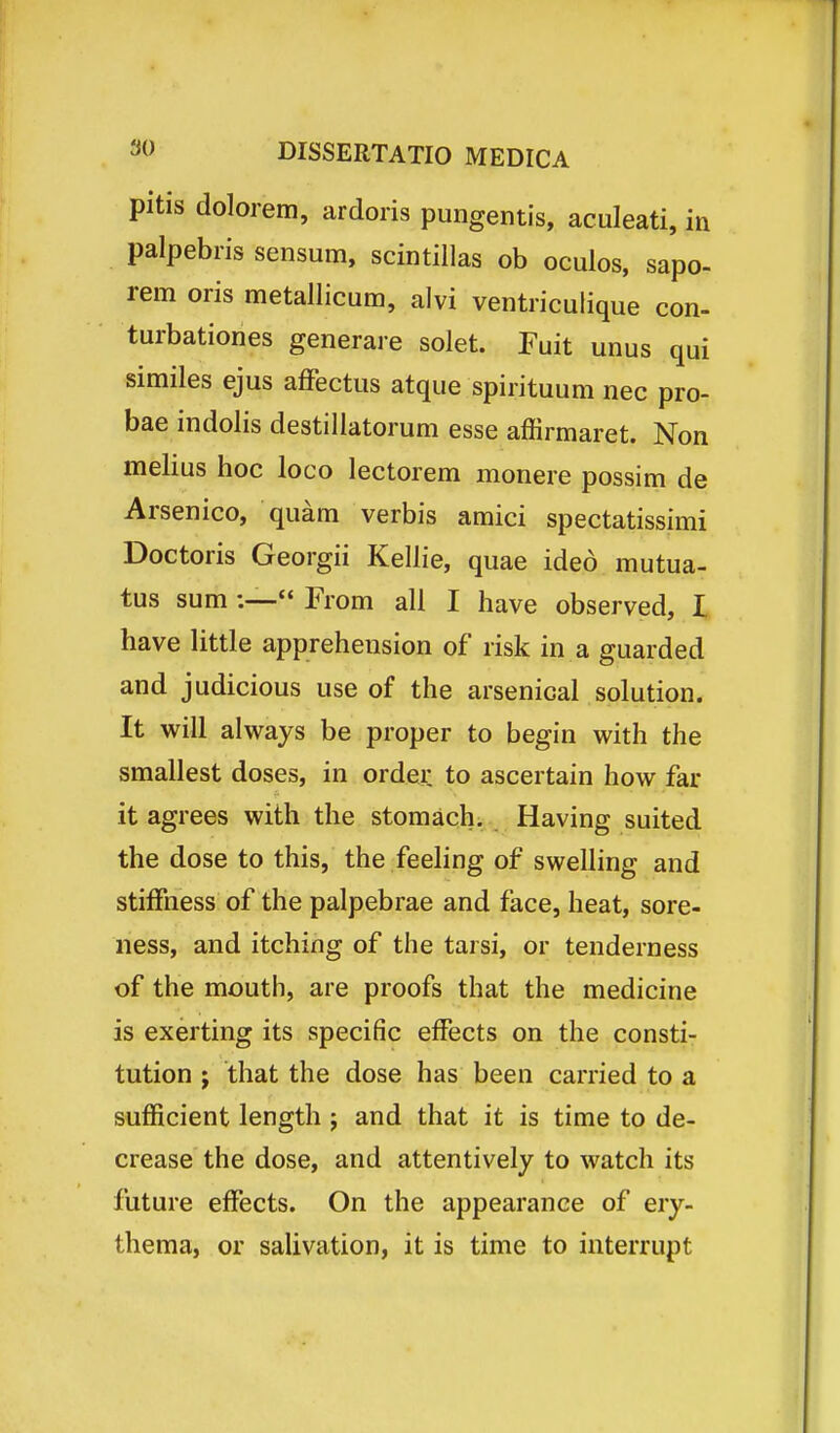 pitis dolorem, ardoris pungentis, aculeati, in palpebris sensum, scintillas ob oculos, sapo- rem oris metallicum, alvi ventriculique con- turbationes generare solet. Fuit unus qui similes ejus affectus atque spirituum nec pro- bae indolis destillatorum esse affirmaret. Non melius hoc loco lectorem monere possim de Arsenico, quam verbis amici spectatissimi Doctoris Georgii Kellie, quae ideo mutua- tus sum :— From all I have observed, I have little apprehension of risk in a guarded and judicious use of the arsenicai solution. It will always be proper to begin with the smallest doses, in order to ascertain how far it agrees with the stomach. Having suited the dose to this, the feeling of swelling and stiffness of the palpebrae and face, heat, sore- ness, and itching of the tarsi, or tenderness of the mouth, are proofs that the medicine is exerting its specific effects on the consti- tution j that the dose has been carried to a sufficient length ; and that it is time to de- crease the dose, and attentivelj to watch its future effects. On the appearance of ery- thema, or salivation, it is time to interrupt