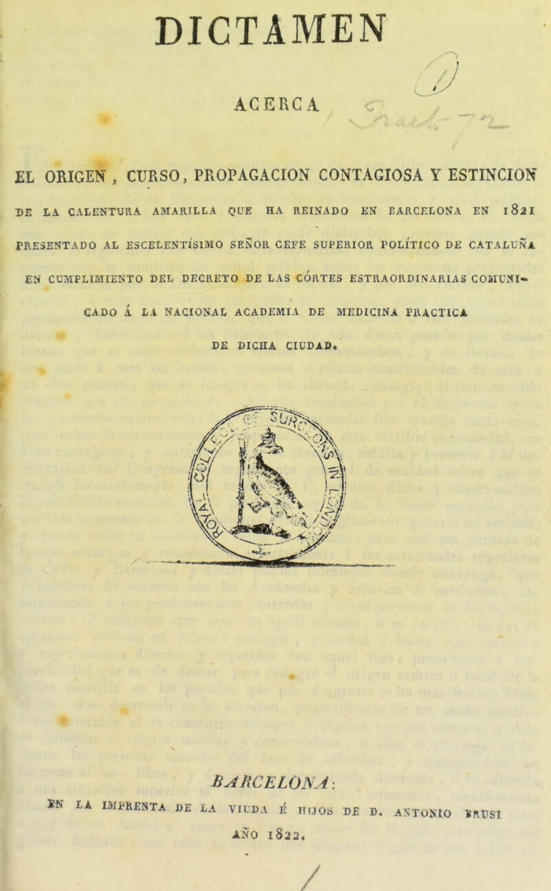 DICTAMEN ACERCA jEL ORIGEN , CURSO, PROPAGACION CONTAGIOSA Y ESTINCION DE LA CALENTURA AMARILLA QUE HA REINADO EN BARCELONA EN 182I PRESENTADO AL ESCELENTISIMO SEÑOR CEFE SUPERIOR POLITICO DE CATALUÑA EN CUMPLIMIENTO DEL DECRETO DE LAS CORTES ESTRAORDINARIAS COMUNI- CADO Á LA NACIONAL ACADEMIA DE MEDICINA PRACTICA DE DICHA CIUDAD. BARCELONA; ÍN LA IMPRENTA DE LA VIUDA i vuOá DE D. A TüííIO IRÜSI ANO 1822.