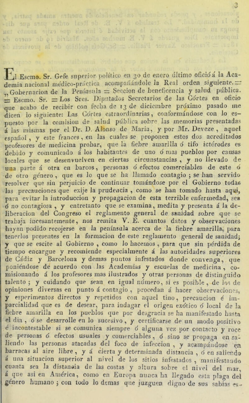 El Escmo. Sr. Gefe superior ]wj]íticü en de enero último oficióá la Aca- demia nacional médico-prilotica acompañándole la Real orden siguiente.r:: Gobernación de la Península ~ Sección de beneficencia y salud piíblica. r: Escmo. Sr. = Los Sres. Dipntaduá Secretarios de las Cortes en oficio que acabo de recibir con fecha de 13 de diciembre pro'ximo pasado me dicen lo siguiente: Las Co'rtes estraordinarias, conformándose con lo es- puesto por la con)ision Je salud pública sobre las memorias presentadas á las mismas por el Dr. D. Alonso de IVIaria, y por Mr. Deveze , aquel espaílül , y este francés, en las cuales se proponen estos dos acreditados profesores de medicina probar, que la fiebre amarilla 6 tifo icté'rodes es debido y comunicado á los habitantes de uno o' mas pueblos por causas locales que se desenvuelven en ciertas circunstancias , y no llevado de una parte á otra en barcos, personas defectos comerciables de este ó de otro ge'nero , que es lo que se ha llamado contagio ; se han servido resolver que sin perjuicio de continuar tomándose por el Gobiei'no todas las precauciones que exije la prudencia , como se han tomado hasta aquí, para evitar la introducción y propagación de esta terrible enfermedad, sea ó no contagiosa , y entretanto que se examina, medita y presenta á la de- liberación del Congreso el reglamento general de sanidad sobre que se trabaja incesantemente, nos remita V. E. cuantos datos y observaciones hayan podido recojerse en la península acerca de la fiebre amarilla, para tenerlos presentes en la formación de este reglamento general de sanidad; y que se escite al Gobierno , como lo hacemos , para que sin pérdida de tiempo encargue y recomiende especialmente á las autoridades superiores de Cádiz y Barcelona y demás puntos infestados donde convenga, que poniéndose de acuerdo con las Academias y escuelas de medicina , co- misionando á los profesores mas ilustrados y otras personas de distinguido talento ; y cuidando que sean en igual número, si es posible, de los de opiniones diversas en punto á contagio , procedan á hacer observaciones, y esperimentos directos y repetidos con aquel tino, precaución é im- parcialidad que es de desear, para indagar el origen exótico o' local de la fiebre amarilla en los pueblos (jue por desgracia se ha manifestado hasta el dia , ó se desarrolle en lo sucesivo , y certificarse de un modo positivo c incontestable si se comunica siempre 6 alguna vez por contacto y roce de personas ó efectos usuales y comerciables , ó sino se propaga en sa- liendo las personas atacadas del foco de infección , y acampándose en barracas al aire libre, y á cierta y determinada distancia , 6 en saliendo á una situación superior al nivel de los sitios infestados , manifestaudo cuanta sea la distanaia de las costas y altura sobre el nivel del mar á que asi en América, como en Europa nunca ha llegado esta plaga del género humano j con todo lo demás que juzguen digno de sus 5;abiap es-