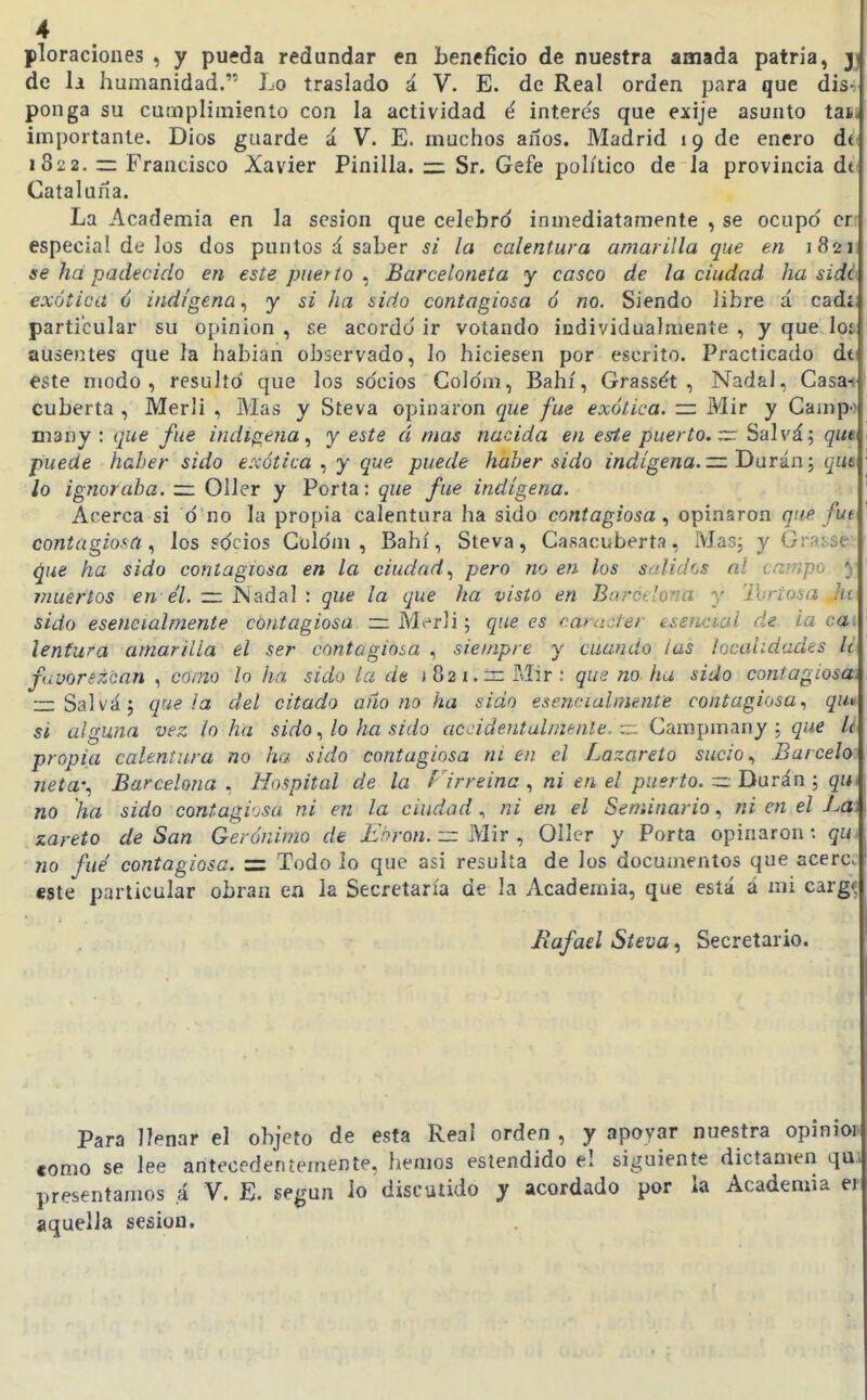 ploraciones , y puída redundar en beneficio de nuestra amada patria, 3 de li humanidad. Lo traslado á V. E. de Real orden para que disi ponga su cumplimiento con la actividad é interés que exije asunto tasj importante. Dios guarde á V. E. muchos años. Madrid 19 de enero di 1822. z= Francisco Xavier Pinilla. =: Sr. Gefe poh'tico de Ja provincia di Cataluña. La Academia en la sesión que celebrd inmediatamente , se ocupo cr- especial de los dos puntos á saber si la calentura amarilla que en 18211 se ha padecido en este puerto^ Barceloneía y casco de la ciudad ha sidl exótica ó indígena^ y si ha sido contagiosa ó no. Siendo libre á cadí, particular su opinión , se acordó' ir votando individualmente , y que loi ausentes que la habían observado, lo hiciesen por escrito. Practicado dt este modo, resulto que los so'cios Colo'm, Bahí, Grassét , Nadal, Casa-t cubería , Merli , Mas y Steva opinaron que fue exótica, zz Mir y Campo many : que fue indígena^ y este á mas nacida en este puerto, vz: Salvá; qut puede haber sido exótica , y que puede haber sido indígena.— Darin; qut ¡o ignoraba. ~ 011er y Porta: que fue indígena. Acerca si ó no la propia calentura ha sido contagiosa ^ opinaron que fui contagiosa los sdcios Coldm , Bahí, Steva, Casacuberta, Masj y Grasse ^ue ha sido contagiosa en la ciudad., pero no en los stdidos al campo 5 viuertos e7. ~ ISadal : que la que ha visto en Barctlona y Ihrtosa hi sido esencialmente contagiosa ~ Merli; que es carácter esencial de ia caí lenfwa amarilla el ser contagiosa siempre y cuando tas localidades II favorezcan , como lo ha sido la de i82i.-3Mir : que no ha sido contagiosoí =: Salvá; que ¡a del citado añono ha sido esencialmente contagiosa., qu» si alguna vez lo ha sido, lo ha sido accidentalmente, r:- Gampmany ; que li propia calentura no ha sido contagiosa ni en el Lazareto sucio., Barcelo neta-., Barcelona , Hospital de la Firreina , ni en el puerto. =r Dura'n 5 qm no ha sido contagi'jsa ni en la ciudad , ni en el Seminario, ni en el La\ zareto de San Gerónimo de ¿'/^roM. Mir , 011er y Porta opinaron: qUi no fué contagiosa. =: Todo lo que asi resulta de los documentos que acere. «8te particular obran en la Secretaría de la Academia, que está á mi cargi Bafael Steva, Secretario. Para llenar el objeto de esta Real orden , y apoyar nuestra opinior como se lee antecedentemente, hemos estendido el siguiente dictamen qui presentamos á V. E. según lo discutido y acordado por la Academia ef aquella sesión.