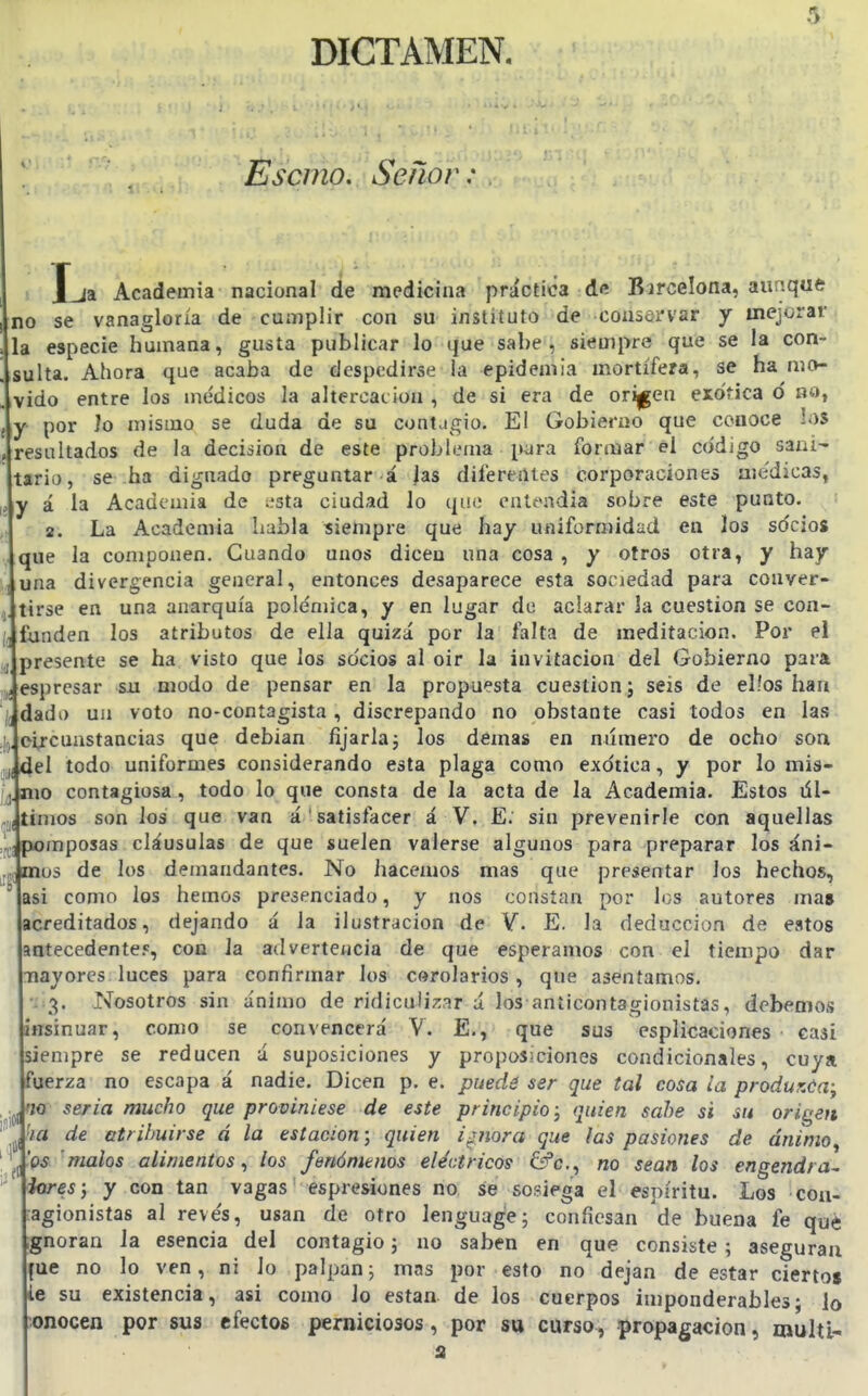 Escmo. Señof\' . J_ja Academia nacional de medicina práctica de Bircelona, aunque no se vanagloria de cumplir con su instituto de coiisorvar y mejorar la especie humana, gusta publicar lo que sabe, siempre que se la con- ^sulta. Ahora que acaba de despedirse la epidemia mortífera, se ha mo- vido entre los médicos la aItercaLÍou , de si era de orijgeu exótica ó no, \y por lo mismo se duda de su contjgio. El Gobierno que conoce los resultados de la decisión de este problema p^ra formar él código sani- tario, se ha dignado preguntar á las diferentes corporaciones aie'dicas, iiy á la Academia de iísta ciudad lo que entendía sobre este punto. J 2. La Academia habla siempre que hay uniformidad en los socios que la componen. Cuando unos dicen una cosa , y otros otra, y hay una divergencia general, entonces desaparece esta sociedad para conver- ¡jtírse en una anarquía polémica, y en lugar de aclarar la cuestión se con- ftmden los atributos de ella quizá por la falta de meditación. Por el Ipresente se ha visto que los socios al oir la invitación del Gobierno para iesprcsar su modo de pensar en la propuesta cuestión j seis de ellos han Jdade) un voto no-contagista , discrepando no obstante casi todos en las Joi/cunstancias que debían fijarlaj los demás en numero de ocho soa (Idel todo uniformes considerando esta plaga como exótica, y por lo mis- Jmo contagiosa, todo lo que consta de la acta de la Academia. Estos dl- Jtinios son los que van á 'satisfacer á V. E. sin prevenirle con aquellas mposas cláusulas de que suelen valerse algunos para preparar los áni- us de los demandantes. No hacemos mas que presentar los hechos, ^jasi como ios hemos presenciado, y nos constan por los autores ma» acreditados, dejando á la ilustración de V. E. la deducción de estos antecedente?, con la advertencia de que esperamos con el tiempo dar mayores luces para confirmar los corolarios , que asentamos. ■i'-'i. Nosotros sin ánimo de ridiculizar a los anticontacrionistas, debemos insmuar, como se convencerá V. E., que sus esplicaciones casi iienipre se reducen á suposiciones y proposiciones condicionales, cuya fuerza no escapa á nadie. Dicen p. e. puede ser que tal cosa ¿a produzúa; Jno seria mucho que proviniese de este principio; quien sahe si su origen ' 'lia de atribuirse á la estación-, quien ignora que las pasiones de ánimo^ \ Xqs malos alimentos^ los fenómenos eléctricos ¿fe, no sean los engendra^ \iores; y con tan vagas espresiones no se sosiega el espíritu. Los con- jagionisías al revés, usan de otro lenguag'e; confiesan de buena fe qué Ignoran la esencia del contagio 5 no saben en que consiste ; aseguran jfue no lo ven, ni lo palpan; mas por esto no dejan de estar ciertos ie su existencia, asi como lo están de los cuerpos imponderables; lo bonocen por sus efectos perniciosos, por su curso, propagación, multl-