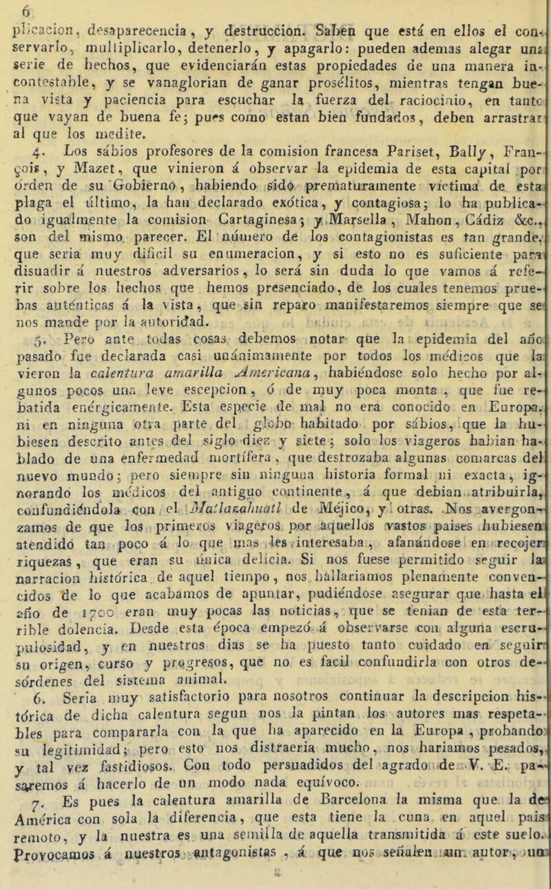 pl/cacion, clesaparecencia , y destrucción. Saben que está en ellos el conv servarlo, mulliplicarlo, detenerlo, j apagarlo: pueden ademas alegar uns. serie de hechos, que evidenciarán estas propiedades de una manera ia- contestable, y se vanaglorian de ganar prose'Iitos, mientras tengan bue-^ na vista y paciencia para escuchar la fuerza del raciociaio, en tantc que vayan de buena fe; pu*»s como están bien fundados, deben arrastrar al que los medite. 4. Los sabios profesores de la comisión francesa Pariset, Ball/, Fran- §018, y Mazet, que vinieron á observar la epidemia de esta capitai por orden de su Gobierno, habiendo sido prematuramente víctima de esta plaga el último, la han declarado exótica, y contagiosa; lo ha publica- do igualmente la comisión Cartaginesa; y.Marsella , Mahon, Cádiz &c., son del mismo, parecer. El número de los contagionistas es tan grande, 1 que seria muy difícil su enumeración, y si esto no es suficiente par.i disuadir á nuestros adversarios, lo será sin duda lo que vamos á refe- rir sobre los hechos que hemos presenciado, de los cuales tenemos prue- bas auténticas á la vista, que sin reparo manifestaremos siempre que se( nos mande por la antoridad. ■ •;. 5. Pero ante todas cosas debemos notar que la epidemia del ana pasado fue declarada casi unánimamente por todos los médicos que la: vieron la calentura amarilla Americana,) habiéndose solo hecho por al- gunos pocos una leve escej)CÍon, o de muy poca monta , que fue re- batida enérgicamente. Esta especie de mal no era conocido en Europa, ni en ninguna oíva parte del globo habitado por sabios, que la hu- biesen descrito ames del siglo die^ y siete; solo los viageros habían ha- blado de una enfermedad mortífera, que destrozaba algunas comarcas del nuevo mundo; pero sien.pre sin ninguna historia formal ni exacta, ig- norando los médicos del antiguo continente., á que debian .atribuirla, confundiéndola con el Maílazaliuaíl de Méjico, y otras. Nos avergon-r zamos de que los primeros viageros por aquellos vastos países liubieseff atendido tan poco á lo que mas les, interesaba , afanándose en recojer; riquezas, que eran su única delicia. Si nos fuese permitido seguir l¡u narración histórica de aquel tiempo, nos hallaríamos plenamente conven- cidos de lo que acabamos de apuntar, pudiéndose asegurar que hasta el año de 1700 eran muy pocas las noticias, que se tenían de esta ter- rible dolencia. Desde esta época empezó á observarse con alguna escru- pulosidad, y en nuestros días se ha puesto tanto cuidado en scgain su origen, curso y progresos, que no es fácil confundirla con otros de- sordenes del sistema animal. 6. Seria muy satisfactorio para nosotros continuar la descripción bis— tdrica de dicha calentura según nos la pintan los autores mas respeta- bles para compararla con la que ha aparecido en la Europa , probandoD su legitimidad; pero esto nos distraería mucho, nos haríamos pesados,, y tal vez fastidiosos. Con todo persuadidos del agrado ;.dei;.V. £. pa- saremos á hacerlo de un modo nada equívoco. 7. Es pues la calentura amarilla de Barcelona la misma que la do; América con sola la diferencia, que esta tiene la cuna en aquel país remoto, y la nuestra es una semilla de aquella transmitida á este suelo, provocamos á nuestros antagonistas , á que nos señalea.¡jan. autor, .uai