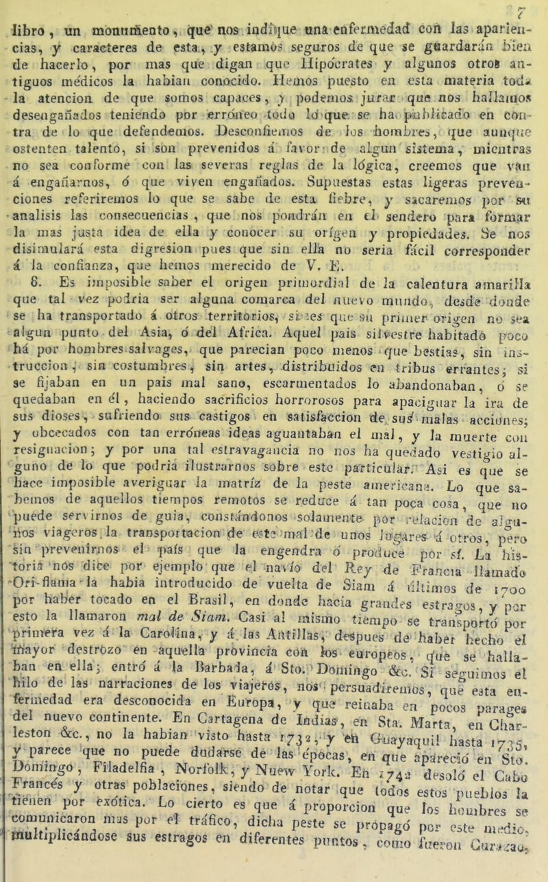 libro , un monnrñento, que nos indííjue tina enfermedad con las aparien- cias, y caracteres de esta, y estamos seguros de que se guardarán biea de hacerlo, por mas que digan qui' Hipócrates y algunos otroí an- tiguos médicos la habiau conocido, liemos puesto en esta materia todü la atención de que somos capaces, y podemos jurar que nos hallaiuos desengañados teniendo por ¡erróneo-todo Id-que. se ha. psuhJisado en con- tra de lo que defendemos. Desconfiemos de ios hombres, que aunque ostenten talento, si son prevenidos á favor 'de algún sistema, mientras no sea conforme con las severas reglas de la Idgica, creemos que van á engañarnos, ó que viven engaitados. Supuestas estas ligeras preven- ciones referiremos lo que se sabe lio esta liebre, y sacaremos por s« análisis las consecuencias , que nos poiidra'n en el- sendero para formar la mas justa idea de ella y conocer su origen y propiedades. Se nos disimulará esta digresión pues que sin elÜa no seria fácil corresponder á la confianza, que hemos merecido de \. K. 8. Es imposible saber el origen primurdiol de la calentura amarilla que tal vez podría ser alguna comarca del nuevo mundo, desde donde se ha transportado á otros territorios, si'.es que su primer origen no sea algún punto del Asia, ó del Africa. Aquel pais silvestre habitado poco há por hombres salvages, que pirecian poco menos que bestias, sin iai~ ■truccion, sin costumbres, sin artes, distribuidos en tribus errantes^ si se fijaban en un pais mal sano, escarmentados lo abandonaban, o se quedaban en él, haciendo sacrificios horrorosos para apaciguar la ira de sus dioses, sufriendo sus castigos en satisfacción de su^ xnalas acciones; y obcecados con tan errdneas ideas aguantaban el mal, y la muerte con resignación; y por una tal estrava^ancia no nos ha quedado vestigio al- guno de lo que podria ilustrarnos sobre este particular. Asi es que se hace imposible averiguar ia matriz de la peste ainericana. Lo que sa- bemos de aquellos tiempos remotos se reduce á tan poca cosa, que no puede servirnos de guia, constándonos solamente por relación'de ala-u- nos viagcros.la transportación de estj mal de unos iu-giares^'á oíros, pero sin prevenirnos el país que la engendra © produce por sí. La his- toria'nOs dice por ejemplo que el navio del Rey de Fra.ncia llamado 'Orí-flama-la había introducido de vuelta de Siam á últimos de i-oo por haber tocado en el Brasil, en donde hacia grandes estrao-os y'por esto la llamaron mal de Siam. Casi al mismo tiempo se transportó por •prinvera vez á la Carolina, y á las Antillas, después de haber hecho él 'tóayor destrozo én aquella provincia coü ios europeos, cfue se halla- ban en ella; entro á la Barbada, á Sto.-Domingo &c.' Si seguimos el hilo de las narraciones délos viajem, nos', persuadiremos, que esta en- fermedad era desconocida en Europa, v que reinaba en pocos parases del nuevo continente. En Cartagena de Indias, en Sta. Marta, en Char- leston &c., no la habían visto hasta 1732, y eh Guayaquil hasta 17^^ y parece que no puede dudarse de las épocas, en que apárecid en Sto Dommgo, Filadelfia Norfolk, y Nuew York. En desalo' el Cabo Francés tienen común cés y otras poblaciones, siendo de notar que todos estos pueblos la n por e^^títica. Lo cierto es que á proporción que los hombres se .nicaron mas por el trafico, dicha peste se propagó per este mrdío, multiphcandose sus estragos en diferentes puntos, como fueron Oir'^^