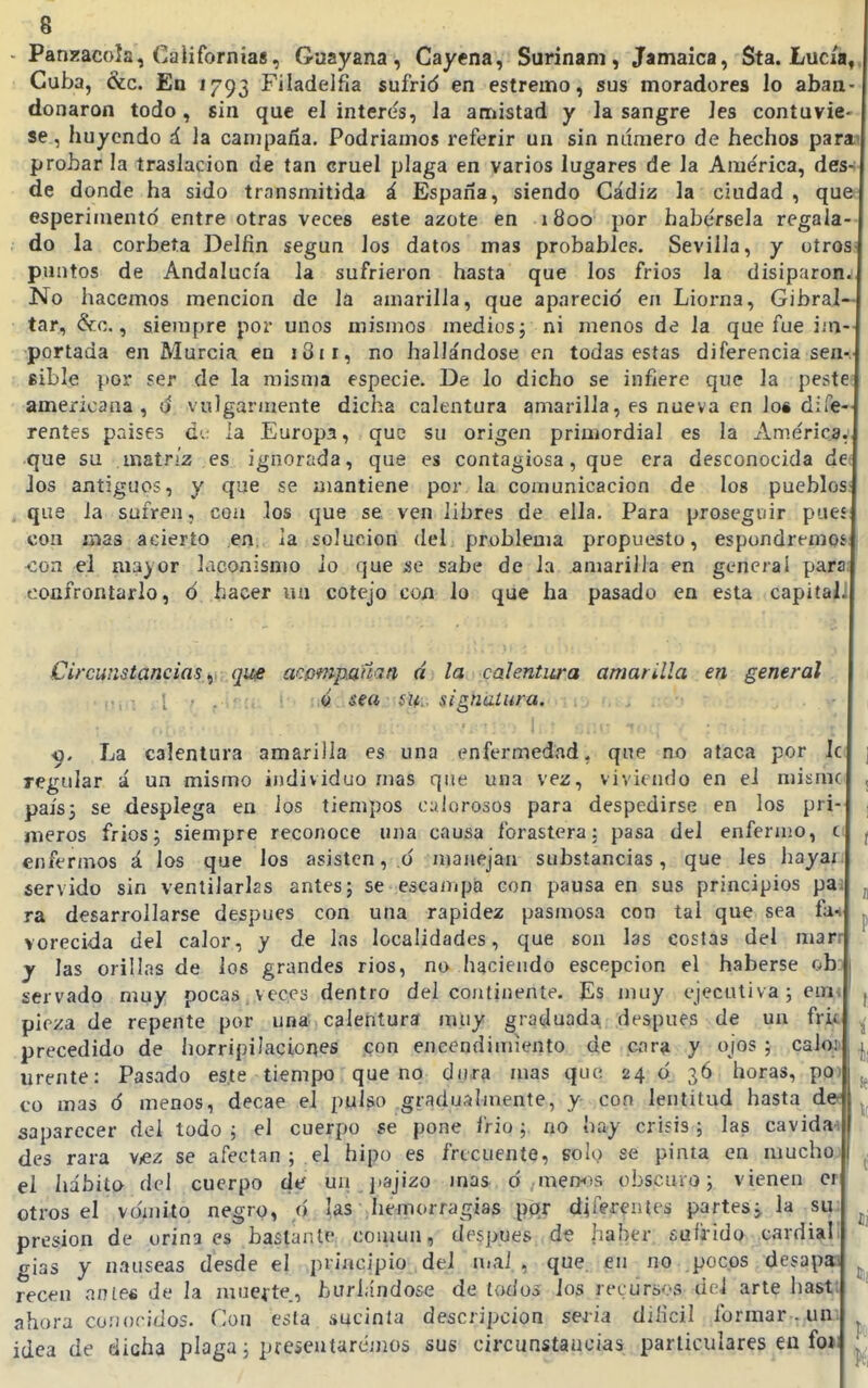 Panj^acoía, Californias, Guayana, Cayena, Surinam, Jamaica, Sta. Lucía, Cuba, &c. En 1793 Filadelfia sufrid en estremo, sus moradores lo aban- donaron todo, sin que el interés, la amistad y la sangre Jes contuvie- se, huyendo á. la campaña. Podriamos referir un sin número de hechos para probar la traslación de tan cruel plaga en varios lugares de la Ame'rica, des- de donde ha sido transmitida á España, siendo Cádiz la ciudad , que esperimentd entre otras veces este azote en i 800 por habérsela regala- do la corbeta Delfín según los datos mas probables. Sevilla, y oíros puntos de Andalucía la sufrieron hasta que los frios la disiparon^ No hacemos mención de la amarilla, que apareció en Liorna, Gibral— tar, &c., siempre por unos mismos medios, ni menos de la que fue im-- portada en Murcia en 181 r, no hallándose en todas estas diferenciasen-, sible por ser de la misma especie. De lo dicho se infiere que la peste; americana, d vulgarinente dicha calentura amarilla, es nueva en loi dife- rentes países d'.; la Europa, que su origen primordial es la América,', que su matriz es ignorada, que es contagiosa, que era desconocida det Jos antiguos, y que se mantiene por la comunicación de los pueblos; , que la sufren, con los que se ven libres de ella. Para proseguir pueí con mas acierto en. la solución del: problema propuesto, espondremoí: ^;on el nia}or laconisnm io que se sabe de la amarilla en gencrai para: confrontarlo, ó hacer un cotejo con Jo que ha pasado en esta capital] Circunstancias^ qu£ acompaña a d¡ la,<:calentura amarilla en general ; Q sea su,, signatura. ^. La calentura amarilla es una enfermedad, qne no ataca por Ic regular á un mismo individuo mas que una vez, viviendo en el niismc país3 se desplega en Jos tiempos oulorosos para despedirse en los pri- meros frios5 siempre reconoce una causa forastera; pasa del enfermo, c: enfermos á los que los asisten, d manejan substancias, que les hayai. servido sin ventilarlas antes j se escanqja con pausa en sus principios paa ra desarrollarse después con una rapidez pasmosa con tal que sea fan vorecida del calor, y de las localidades, que son las costas del man y las orillas de los grandes rios, no haciendo escepcion el haberse obj servado muy pocas veces dentro del continente. Es muy ejecutiva; eim pieza de repente por una calentura muy graduada después de un fric precedido de horripilaciones con encendimiento de cara y ojos ; caloji urente: Pasado este tiempo que no dura mas que; 24 d 3Ó horas, po) co mas d menos, decae el pulso gradualmente, y con lentitud hasta d« saparecer del todo ; el cuerpo se pone frió; no hay crisis; las cavidad des rara VíCz se afectan ; el hipo es frecuente, solo se pinta en muchoj el hábito del cuerpo de un jiajizo mas d , mentís obscuro; vienen cr otros el vomito negrp, d I.as^Iie-morragiag pqr d^e'i'^utes partes j la su; presión de orina es bastante común, después ,de haber suía-ido cardiali gias y nauseas desde el principio del uiai , que, en no pocos desapai recen antes de la muerte., hurhindose de todos ios recursos úeí arle hast; ahora co:)oci<ios. Con esta sucinta descripción seria diíicil formar . un; idea de dicha plaga; pre¿eutarcmüs sus circunstaucias particulares eu fo>i