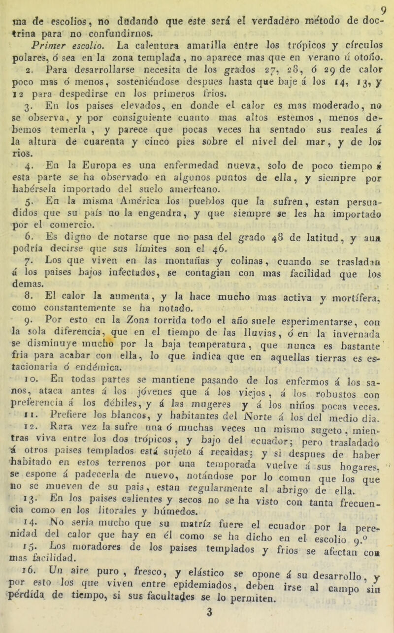 jna de escolios, no dudando que este será el verdadero método de doc- trina para no confundirnos. Primer escolio. La calentura amarilla entre los trópicos y círculos polares, ó sea en la zona templada, no aparece mas que en verano ú otoño. 2. Para desarrollarse necesita de los grados 27, 28, ó 29 de calor poco mas ó menos, sosteniéndose después hasta que baje á los 14, 13, y 12 para despedirse en los primeros l'rios. 3. En los países elevados, en donde el calor es mas moderado, no se observa, y por consiguiente cuanto mas altos estemos , menos de- bemos temerla , y parece que pocas veces ha sentado sus reales á la altura de cuarenta y cinco pies sobre el nivel del mar, y de los rios. 4. En la Europa es una enfermedad nueva, solo de poco tiempo i esta parte se ha observado en algunos puntos de ella, y siempre por habérsela importado del suelo americano- 5. En la misma América los pueblos que la sufren, están persua- didos que su país no la engendra, y que siempre se les ha importado por el comercio. 6. Es digno de notarse que no pasa del grado 48 de latitud, y aun podría decirse que sus límites son el 46. 7. Los que viven en Jas montañas y colinas, cuando se trasladan á los países bajos infectados, ¡se contagian con mas facilidad que los demás. 8. El calor la aumenta, y la hace mucho mas activa y mortífera, como con¿tantempnte se ha notado. 9. Por esto en la Zona tórrida todo el año suele esperimentarse, con la sola diferencia, que en el tiempo de las lluvias, den la invernada se disminuye mucho por la baja temperatura, que nunca es bastante fria para acabar con ella, lo que indica que en aquellas tierras es es- tacionaria ó endémica. 10. Ea todas partes se mantiene pasando de los enfermos á los sa- nos, ataca antes á los jóvenes que á los viejos, á los robustos con prefei-encia á ios débiles, y á las mugeres y'á los niños pocas veces. 11. Prefiere los blancos, y habitantes del Norte á los del mediodía. 12. Rara vez la sufre una ó muchas veces un mismo sugeto . mien- tras viva entre los dos trópicos, y bajo del ecuador; pero''trasladado á otros países teniplados está sujeto á recaídas; y si después de haber •habitado en estos terrenos por una temporada vuelve á sus hogares ' se espone á padecerla de nuevo, notándose por lo común que los que no se mueven de su país, están regularmente al abrigo de ella. 13. En los países calientes y secos no se ha visto con tanta frecuen- cia como en los litorales y húmedos. 14. No seria mucho que su matriz fuere el ecuador por la pere- nidad del calor que hay en él como se ha dicho en el escolio g ^ '5; J^os moradores de los países templados y fríos se afectan coa mas íaoiiidad. 16. Un aire puro, fresco, y elástico se opone á su desarrollo, y ^^'^•^'^^ .'^'^ '^'^ epidemiados, deben irse al campo sin pérdida de tiempo, si sus facultades se lo permiten.
