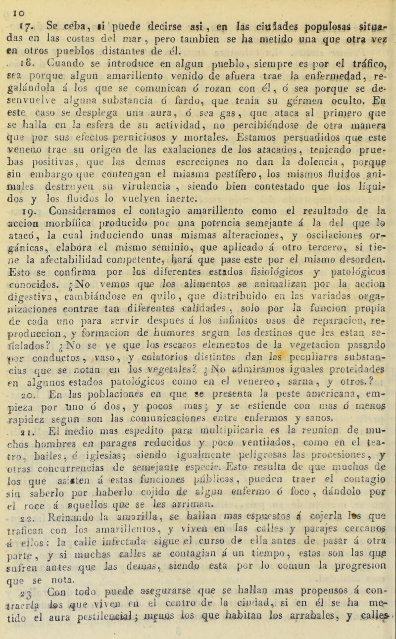 lO 17. Se ceba, li puede decirse asi, en las ciulades populosas sitia- das en las costas del mar, pero también se ha metido una que otra vez en otros pueblos distantes de c'l. 18. Cugndo se introduce en algún pueblo, siempre es por el tráfico, sea porque algún amarillento venido de afuera trae ia enfermedad, re- galándola á los que se comunican o rozan con él, d sea porque se de- senvuelve alguna substancia ó fardo, que tenia su germen oculto. Ea este, caso se desplega una aura, ó sea gas, que ataca al primero que se halla en la esfera de su actividad, no percibiéndose de otra manera que por sus efecius perniciosos y mortales. Estamos persuadidos que este veneno trae su origexi de las e.xaiaciones de los atacados, teniendo prue- bas positivas, que las demás escrecipues no dan la dolencia, porque sin embargo que contengan el miasma pestífero, los mismos fluiios ani- mal ts destruyen su virulencia , siendo bien contestado que los lís^uir dos y los fluidos lo vuelven inerte. 19. Consideramos el cont;igio amarillento como el resultado de la acción morbífica producido por una potencia semejante á la dtl que Iq atacó, la cual induciendo unas mismas alteraciones, y oscilaciones or- gánicas, elabora el mismo seminio, que aplicado á otro tercero, si tie- ne la afectabilidad competente, hará que pase este por el mismo desorden. Esto se confirma por los diferentes estados fisiológicos y patológicos conocidos. ¿No vemos qu£ los aliuíentos se animalizan por la acción digestiva, cambiándose en quilo, que distribuido en las variadas orga- nizaciones contrae tan diferentes calidades , solo por la función propia de cada uno para servir después á los infinitos usos de repsi^acicn, rer producción, y formación de huinores según los destinos que les están se- ílalados? ¿ ^'o se ve que los escalos eleínCA'Jtos de la vegetación pasajido por conductos, vaso, y colatoricis distintoíj dan las peculiares substan- cias que se notan en los vegetales? ¿No admiramos iguales proteidades en algunos estados patológicos como en el venéreo, sarna, y otros.? 20. En las poblaciones en que se presenta la peste americana, em- pieza por lino 6 dos, y pocos mas 3 y se estiende con mas ó menos rapidez según son las comunicaciones entre enfermos y sanos. 21. El medio mas espedito para multiplicarla es la reunioíi de mu- chos hombres en parages reducidos y poco ventilados, como en el tea- tro, bailes, é iglesias; siendo igualmente peiigi-osas las procesiones, y otras concurrencias de semejante especie. Esto resulta de que muchos de los que as.Blen ú estas funciones publicas, pueden traer el contagio sin saberlo por haberlo cojido de ¿-gun enfermo ó foco , dándolo por el roce á aquellos que se les arriman. 22. Reinando la amarilla, se hallan mas espuesíos á cojerla I»s que trc'fican con los amarillentos, y viven en las calles y parajes cercano^ H ei'os: la calle infectada sigue el curso de el!a antes de pasar á otra parte, y si muchas eali.es se contagian á un tiempo, estas son las qup sufren antes .que las demás, siendo esta por lo común la progresión que se nota. 23 Con todo puede asegurarse que se hallan mas propensos á con- traerla ías .que viveji en el centro de !a ciudad, si en él se ha me- tido él aura pesíileiiciaJ i uifaQs los que habitan los arrabales, y caii^