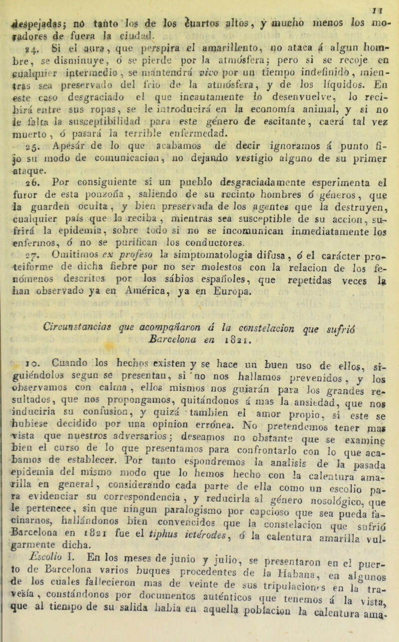 4Í«ápejadas; nó ttñto los de los Cuartos altos, y mucho jiienos los mo- fadores de fuera la ciudad. 84, Si el 3ur9, que porspira el amarillento, no ataca á algún hom- bre, se disminuye, ó se pierde por la atnio'sf'era; pero si se recoje en cualquier ipteriuedio , se mantendrá vivo por un tiempo indefinido, jnien- tras sea preservado del IVio de la atuiü'sfera, y de los líquidos. En este caso desgraciado el que incautamente lo desenvuelve, lo reci- hirá entre sus ropas, se le introducirá en la economía animal, y si no íe falta la susceptibilidad para este genero de escitante, caerá tal vez muerto, ó pasará la terriJjle enferjnedad. 25. Apesár de lo que acabamos de decir ignoramos á punto fi- jo su modo de comunicación, no dejando vestigio alguno de su primer at¿ique. 26. Por consiguiente si un pueblo desgraciadamente esperimenta el furor de esta ponzoña , saliendo de su recinto hombres ó géneros, que la guarden oculta , y bien preservada de los agentes que la destruyen, cualquier país que la reciba , mientras sea susceptible de su acción, su- frirá la epidemia, sobre tudo si no se incomunican inmediatamente los enfermos, ó no se purifican los conductores. C7. Omitimos í'.v profeso la simptomatologia difusa , ó el carácter pro- teiforme de dicha fiebre por no ser molestos con la relación de los fe- nómenos descritos por los sábios espafíoles, que repetidas veces 1^ han observado ya en América, ya en Europa. Circunstancias que acompañaron á la constelación que sufrió Barcelona en 1821. 10. Cuando los hechos existen y se hace un buen uso de ellos, si- guiéndolos según se presentan, si ' no nos hallamos prevenidos, y los observamos cun calma , ellos mismos nos guiarán para los grandes re- sultados, que nos propongamos, quitándonos á mas la ansitdód, que nos inducirla su confusión, y quizá también el amor propio, si este se hubiese decidido por una opinión errdnea. No pretendemos tener ma« •Tista que nuestros adversarios j deseamos no obstante que se examine bien el curso de lo que presentamos para confrontarlo con lo que aca- tamos de establecer. Por tanto espondremos la análisis de la pasada «piáemia del mismo modo que lo hemos hecho con Ja calentura ama- íilla en general, considerando cada parte de ella como un psrolio pa- ra evidenciar su correspondencia , y reducirla al género nosoldcnco que le pertenece, sm que ningún paralogismo por capcioso que sea pueda ta- cmarnos, hallándonos bien convencidos que la constelación que s^ifrió Barcelona en 1821 fue t\ Uphus icterodes, ó la calentura amarilla'vul- garmente dicha. £icolio I En los meses de junio y julio, se presentaron en el puer- to de Barcelona vanos buques procedentes de la Habana, en aiounos de los cuales fallecieron mas de veinte de sus tripulaciones en la* tra vesia , constandonos por documentos auténticos que tenemos á la vista que al tiempo de su salida habla ea aquella población la calentura ^m^