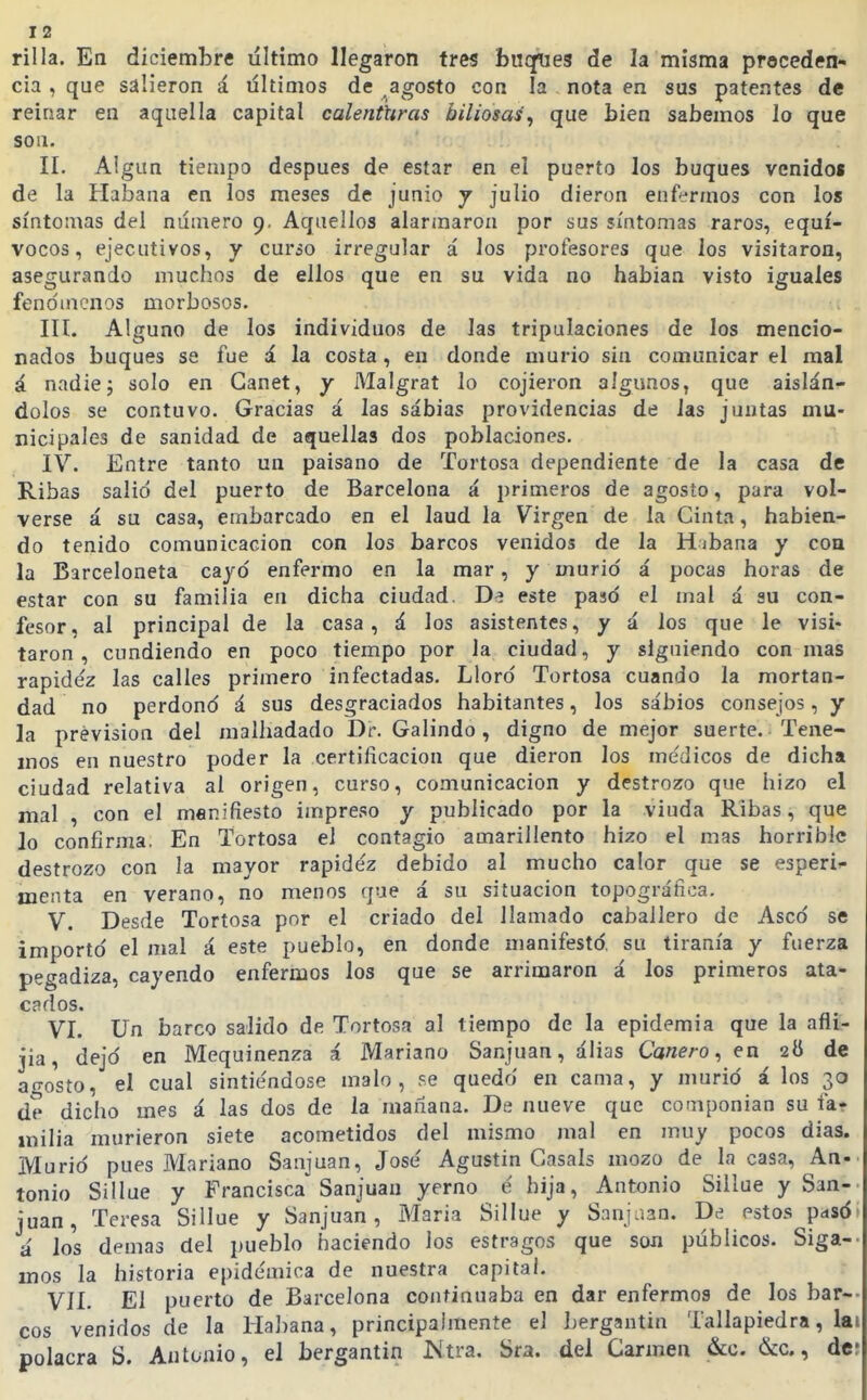 I 2 rilla. En diciembre liltimo llegaron tres buques de la misma proceden- cia , que salieron á últimos de agosto con la nota en sus patentes de reinar en aquella capital calenturas biliosas'^ que bien sabemos lo que son. II. Algún tiempo después de estar en el puerto los buques venidos de la Habana en los meses de junio j julio dieron enfermos con los síntomas del numero 9. Aquellos alarmaron por sus síntomas raros, equí- vocos, ejecutivos, y cur¿o irregular á los profesores que los visitaron, asegurando muchos de ellos que en su vida no habían visto iguales fenómenos morbosos. III. Alguno de los individuos de las tripulaciones de los mencio- nados buques se fue á la costa, en donde murió sin comunicar el mal á nadiej solo en Ganet, y Malgrat lo cojieron algunos, que aislán- dolos se contuvo. Gracias á las sábias providencias de las juntas mu- nicipales de sanidad de aquellas dos poblaciones. IV. Entre tanto un paisano de Tortosa dependiente de la casa de Ribas salió del puerto de Barcelona á primeros de agosto, para vol- verse á su casa, embarcado en el laúd la Virgen de la Cinta, habien- do tenido comunicación con los barcos venidos de la Hibana y coa la Barceloneta cayo enfermo en la mar, y murió á pocas horas de estar con su familia en dicha ciudad, este pasó el mal á su con- fesor, al principal de la casa, á los asistentes, y á los que le visi- taron , cundiendo en poco tiempo por la ciudad, y siguiendo con mas rapidez las calles primero infectadas. Lloró Tortosa cuando la mortan- dad no perdonó á sus desgraciados habitantes, los sabios consejos, y la previsión del malhadado Dr. Galindo, digno de mejor suerte. Tene- mos en nuestro poder la certificación que dieron los médicos de dicha ciudad relativa al origen, curso, comunicación y destrozo que hizo el mal , con el manifiesto impreso y publicado por la viuda Ribas, que lo confirma. En Tortosa el contagio amarillento hizo el mas horrible destrozo con la mayor rapidez debido al mucho calor que se esperi^- menta en verano, no menos que á su situación topográfica. V. Desde Tortosa por el criado del llamado caballero de Aseó se importó el mal á este pueblo, en donde manifestó, su tiranía y fuerza pegadiza, cayendo enfermos los que se arrimaron á los primeros ata- cados. VI. Un barco salido de Tortosa al tiempo de la epidemia que la afli- jia, dejó en Mequinenza á Mariano Sanjuan, álias Cañero^ en 28 de agosto, el cual sintiéndose malo, se quedó en cama, y murió á los 30 de dicho mes á las dos de la mañana. De nueve que componían su fa* milia murieron siete acometidos del mismo mal en muy pocos días. Murió pues Mariano Sanjuan, José Agustín Casáis mozo de la casa, An-^ tonio Sillue y Francisca^ Sanjuan yerno é hija, Antonio Sillue y San- juan, Teresa Sillue y Sanjuan, Maria Sillue y Sanjaan. De estos pasót ú los demás del pueblo haciendo los estragos que son públicos. Siga-- mos la historia epidémica de nuestra capital. VII. El puerto de Barcelona continuaba en dar enfermos de los bar-- eos venidos de la Habana, principahneníe el bergantín Tallapiedra, lai polacra S. Antonio, el bergantín Ntra. Sra. del Carmen &o. &c., de