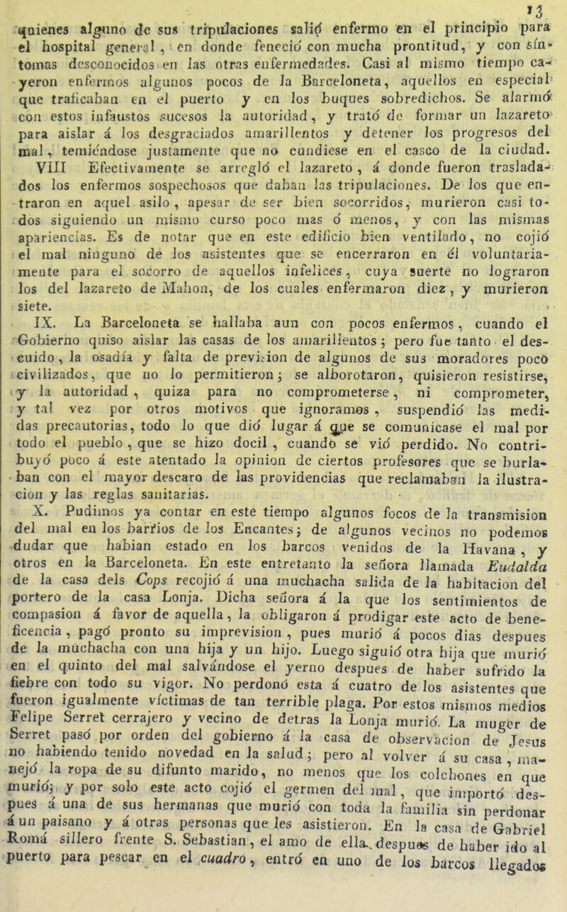 quienes alguno de sa« tripulaciones salid enfermo en el principio para el hospital general , Cn donde feneció'con mucha prontitud, y con sín- tomas desconocidos en las otras enfermedades. Casi al mismo tiempo ca- yeron enfermos algunos pocos de la Barceloneta, aquellos en especial' que traíicaban en el puerto y en los buques sobredichos. Se aiarmá . íscon estos infaustos sucesos la autoridad, y trató de formar un lazareto- para aislar á los desgraciados amarillentos y detener los progresos del mal, temiéndose justamente que no cundiese en el casco de la ciudad. VIII Efectivainente se arregló el lazareto , á donde fueron traslada- dos los enfermos sospechosos que dabau las tripulaciones. De los que en- traron en aquel asilo , apesar de ser bien socorridos, murieron casi to- dos siguiendo un mismo curso poco mas ó menos, y con las mismas apariencias. Es de notar que en este edificio bien ventilado, no cojió el mal ninguno de los asistentes que se encerraron en él voluntaria- 'inente para el socorro de aquellos infelices, cuya suerte no lograron los del lazareto de Mahon, de los cuales enferinaron diez, y murieron siete. IX. La Barceloneta se hallaba aun con pocos enfermos, cuando el /■Gobierno quiso aislar las casas de los amarillentos; pero fue tanto el des- • cuido, la osadía y falta de previcion de algunos de sus moradores poco icivilizados, que no lo permitieron; se alborotaron, quisieron resistirse, y la autoridad, quiza para no comprometerse, ni comprometer, y tal vez por otros motivos que ignoramos , suspendió las medi- das precautorias, todo lo que dio lugar á g¿ie se comunicase el mal por todo el pueblo , que se hizo dócil , cuando se vió perdido. No contri- bu)ó poco á este atentado la opinión de ciertos profesores que se burla- ban con el mayor descaro de las providencias que reclamaban la ilustra- ción y las reglas sanitarias. X. Pudimos ya contar en este tiempo algunos focos de la transmisión del mal en los baríios délos Encantes; de algunos vecinos no podemos -dudar que hablan estado en los barcos venidos de la Havana , y otros en la Barceloneta. En este entretanto la señora llamada Eudalda de la casa deis Cops recojió á una muchacha salida de la habitación del portero de la casa Lonja. Dicha seüora á la que los sentimientos de compasión á favor de aquella, la obligaron á prodigar este acto de bene- ficencia , pagó pronto su imprevisión , pues murió á pocos dias después de la muchacha con una hija y un hijo. Luego siguió otra hija que murió en el quinto del mal salva'ndose el yerno después de haber sufrido la fiebre con todo su vigor. No perdonó esta á cuatro de los asistentes que fueron igualmente víctimas de tan terrible plaga. Por estos mismos medios Felipe Serrel cerrajero y vecino de detras la Lonja murió. La mugcr de Serret pasó por orden del gobierno á la casa de observación de Je«us no habiendo tenido novedad en la salud; pero al volver á su casa ' ma- nejó la ropa de su difunto marido, no menos que los colchones en que murió; y por solo este acto cojió el germen del mal, que iurportó des- pués á una de sus hermanas que murió con toda la familia sin perdonar á un paisano y á otras personas que les asistieron. En la casa de Gabriel Romá sillero frente S. Sebastian, el amo de ella., después de haber ido al puerto para pescar en el cuadro, entró en uno de los barcos llegados