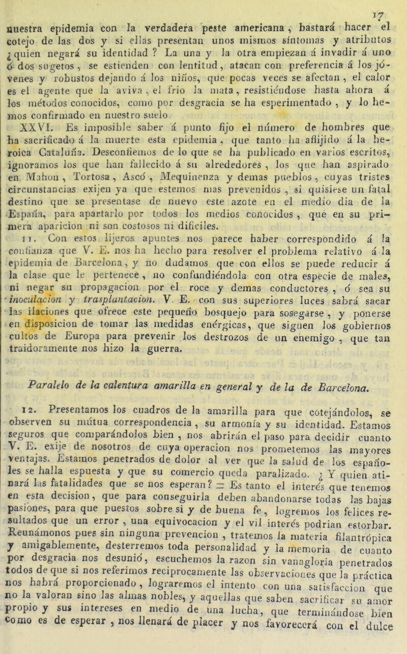 ^7 nuestra epidemia con la verdadera peste americana, bastará hacer el cotejo de las dos y si ellas presentan unos mismos síntomas y atributos ¿quien negará su identidad ? La una y la otra empiezan á invadir á uno d^dos sugetos , se estienden con lentitud, atacan con preferencia á los jó- venes y robustos dejando á los niños, que pocas veces se afectan , el calor es el agente que la aviva ^ el frió la mata, resistiéndose hasta ahora á los métodos conocidos, como por desgracia se ha esperimentado , y lo he- mos confirmado en nuestro suelo. XXVI. Es imposible saber á punto fijo el número de hombres que ha sacrificado á la muerte esta epidemia . que tanto ha aflijido á la he- roica Cataluña. Desconfiemos de lo que se ha publicado en varios escritos, ignoramos los que han fallecido á su alrededores , los que han aspirado en Mahou , Tortosa , Asco , Mequinenza y demás pueblos , cuyas tristes circunstancias exijen ya que estemos mas prevenidos , si quisiese un fatal destino que se presentase de nuevo este azote en el medio dia de la España, para apartarlo por todos los medios conoLidos , que en su pri- mera aparición ni son costosos ni dificiles. 11. Con estos iijeros apuntes nos parece haber correspondido á la confianza que V. E. nos ha hecho para resolver el problema relativo á la ejiidemia de Barcelona, y no dudamos que con ellos se puede reducir á la ríase que le pertenece , no confundiéndola con otra especie de males, ni negar su propagación por el roce y demás conductores , ó sea su • inoculación y trasplantación. V E. con sus superiores luces sabrá sacar las ilaciones que ofrece este pequeño bosquejo para sosegarse , y ponerse en disposición de tomar las medidas enérgicas, que siguen los gobiernos cultos de Europa para prevenir los destrozos de un eiiemigo , que tan traidoramente nos hizo la guerra. Paralelo de la calentura amarilla en general y de la de Barcelona, 12. Presentárnoslos cuadros déla amarilla para que cotejándolos, se observen su mutua correspondencia , su armonía y su identidad. Estamos seguros que comparándolos bien , nos abrirán el paso para decidir cuanto V. E. exije de nosotros de cuya operación nos prometemos las mayores ventajas. Estamos penetrados de dolor al ver que la salud de las españo- les se halla espuesta y que su comercio queda paralizado. ¿ Y quien ati- nará las fatalidades que se nos esperan? - Es tanto el interés que tenemos en esta decisión, que para conseguirla deben abandonarse todas las bajas pasiones, para que puestos sobre si y de buena fe, logremos los felices re- sultados que un error , una equivocación y el vÜ interés podrían estorbar. Reunámonos pues sin ninguna prevención , tratemos la materia filantrópica y amigablemente, desterremos toda personalidad y la memoria de cuanta por desgracia nos desunid, escuchemos la razón sin vanagloria penetrados todos de que si nos referimos reciprocamente las observaciones que la práctica nos habrá proporcionado, lograremos el intento con una satisfacción que no la valoran sino las almas nobles, y aquellas que saben sacrificar su amor propio y sus mtereses en medio de una lucha, que terminándose bien Como es de esperar , nos llenará de placer y nos favorecerá con el dulce