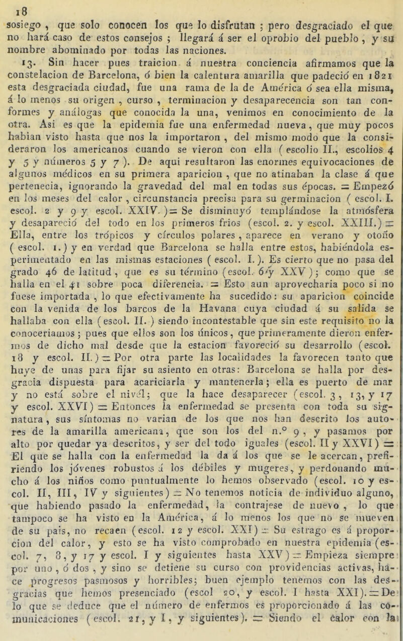 sosiego , que solo conocen los que lo disfrutan ; pero desgraciado el que no hará caso de estos consejos ; llegará á ser el oprobio del pueblo , y su nombre abominado por todas las naciones. 13. Sin hacer pues traición á nuestra conciencia afirmamos que la constelación de Barcelona, 6 bien la calentura amarilla que padeció'en 1821 esta desgraciada ciudad, fue una rama de la de America o' sea ella misma, á lo menos su origen , curso , terminación y desaparecencia son tan con- formes y análogas que conocida la una, venimos en conocimiento de la otra. Asi es que la epidemia fue una enfermedad nueva, que muy pocos hablan visto hasta que nos la importaron , del mismo modo que la consi- deraron los americanos cuando se vieron con ella ( escolio II., escolios 4 y 5 y números 577). De aqui resultaron las enormes equivocaciones de algunos médicos en su primera aparición , que no atinaban la clase á que pertenecía, ignorando la gravedad del mal en todas sus épocas. = Empezó en los meses del calor , circunstancia precisa para su germinación ( escol. I. escol. 2 y 9 y escol. XXIV. )= Se disminuyó templándose la atmosfera y desapareció del todo en los primeros fríos (escol. 2. y escol. XXIII.) r: Ella, entre los trópicos y círculos polares , aparece en verano y otoño ( escol. I.) y en verdad que Barcelona se halla entre estos, habiéndola es- perímentado en las mismas estaciones ( escol. I.). Es cierto que no pasa del grado 46 de latitud , que es su término (escol. ó'y XXV); como que se halla en el 41 sobre poca diferencia. = Esto aun aprovecharía poco si no fuese iinportada , lo que efectivainente ha sucedido: su aparición coincide con la venida de los barcos de la Havana cuya ciudad á su salida se hallaba con ella (escol. II. ) siendo incontestable que sin este requisito no la cnnoceríauios ; pues que ellos son los únicos, que primeramente dieron enfer- mos de dicho mal desde que la estación favoreció su desarrollo (escol. 18 y escol. II.) — Por otra parte las localidades la favorecen tanto que huye de unas para fijar su asiento en otras: Barcelona se halla por des- gracia dispuesta para acariciarla y mantenerla; ella es puerto de mar y no está sobre el nivJl; que la hace desaparecer (escol. 3, 13, y 17 y escol. XXVI) Entonces la enfermedad se presenta con toda su sig- natura , sus síntomas no varían de los que nos han descrito los auto- res de la amarilla americana, que son los del n.° 9, y pasamos por alto por quedar ya descritos, y ser del todo iguales (escol. II y XXVI) = El que se halla con la enfermedad la da á los que se le acercan, prefi- riendo los jóvenes robustos ú los débiles y mugeres^ y perdonando mu- cho á los niños como puntualmente lo hemos observado (escol. 10 y es- col. II, III, IV y siguientes) ~ No tenemos noticia de individuo alguno, que habiendo pasado la enfermedad, ía contrajese de nue^o , lo que tampoco se ha visto en la América, á lo menos los que no se mueven de su pais, no recaen (escol. 12 y escol. XXI) Su estrago es á propor- ción del calor, y esto se ha visto comprobado en nuestra epideniia (es- col. 7, 8, y 17 y escol. I y siguientes hasta XXV)— Empieza siempre por uno , ó dos , y sino se detiene su curso con providencias activas, ha- ce progresos pasmosos y horribles; buen ejemplo tenemos con las deS- gra<;ias que hemos presenciado (escol 20, y escol. I hssta XXI).zzDe lo que se deduce que el número de enfermos es proporcionado á las co- municaciones (escol. 21 j y í* y siguientes). =x Siendo el Calor con Ja