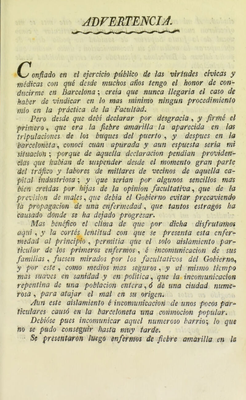 JDFERTENCIJ. onfiado en el ejercicio publico de las virtudes chicas y médicas con qué desde muchos años tengo el honor de con- ducirme en Barcelona; creta que nunca llegaría el caso de haber de vindicar en lo mas mínimo ningún procedimiento mió en la práctica de la Facultad. Pero desde que debí declarar por desgracia , y firmé el primero, que era la fiebre amarilla la aparecida en las tripulaciones de los buques del puerto , y después en la barcelonetaconocí cuan apurada y aun espuesta seria mi situación ; porque de aquella declaración pendían providen- cias que habían de suspender desde el momento gran parte del tráfico y labores de millares de vecinos de aquella ca- pital industriosa; y que serian por algunos sencillos mas bien creídas por hijas de la opinión facultativa^ que de la previsión de males, que debía el Gobierno evitar precaviendo la propagación de una enfermedadque tantos estragos ha causado donde se ha dejado progresar. Mas benéfico el clima de que por dicha disfrutamos aquí, y la cortés lentitud con que se presenta esta enfer- medad al principio , permitía que el solo aislamiento par- ticular de los primeros enfermos, é incomunicación de sus familias, fuesen mirados por los facultativos del Gobierno^ y por este , como medios mas seguros, y al mismo tiempo mas suaves en sanidad y en política, que la incomunicación repentina de una población entera, ó de una ciudad nume- rosa , para atajar el mal en su origen. Aun este aislamiento é incomunicación de unos pocos par-* ticulares causó en la barceloneta una conmoción popular. Debióse pues incomunicar aquel numeroso barrio^ lo que no se pudo conseguir hasta muy tarde, ■ Se presentaron luego enfermos de fiebre amarilla en la