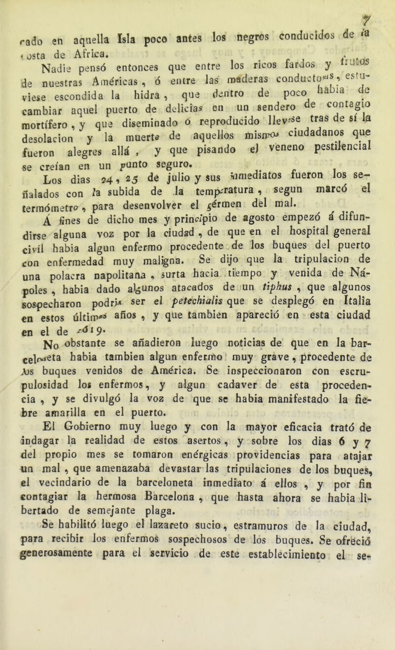 rado en aquella Isla poco antes los negros conducidos de «a * osta de Africa. / t *5 Nadie pensó entonces que entre los ricos fardos y í'-^ws de nuestras Américas , ó entre las n)aderas conducto'^s, estu- viese escondida la hidra , que dentro de poco nabia de cambiar aquel puerto de delician en un sendero de contagio mortífero , y que diseminado ó reproducido llev-'Se tras de si la desolación y la muerte de aquellos misn^c ciudadanos que fueron alegres allá , y que pisando eJ veneno pestilencial se creían en un funto seguro. Los dias 24,25 de julio y sus «imediatos fueron los se- ñalados con 2a subida de la temp-'ratura, según marcó el termómetro , para desenvolver el ^érmen del mal. A fines de dicho mes y prlnc/pio de agosto empezó i difun- dirse alguna voz por la ciudad , de que en el hospital general civil habla algún enfermo procedente de los buques del puerto con enfermedad muy maligna. Se dijo que la tripulación de una polacra napolitana , surta hacia tiempo y venida de Na'- poles , habia dado aUos atacados de un úpkus , que algunos sospecharon podrid ser el petechialis que se desplegó en Italia en estos últim*** ^fíos , y que también apareció en esta ciudad en el de '^^^9' No obstante se añadieron luego noticias de que en la bar- celr^eta habia también algún enfermo muy grave, procedente de \)s buques venidos de América. Se inspeccionaron con escru- pulosidad los enfermos, y algún cadáver de esta proceden- cia , y se divulgó la voz de que se habia manifestado la fie- bre amarilla en el puerto. El Gobierno muy luego y con la mayor eficacia trató de indagar la realidad de estos asertos, y sobre los dias 6 y 7 del propio mes se tomaron enérgicas providencias para atajar iin mal , que amenazaba devastar las tripulaciones de los buques, el vecindario de la barceloneta inmediato á ellos , y por fin contagiar la hermosa Barcelona , que hasta ahora se habia li^ bertado de semejante plaga. Se habilitó luego el lazareto sucio, estramuros de la ciudad, para recibir los enfermos sospechosos de los buques. Se ofreció generosamente para el servicio de este establecimiento el sq*