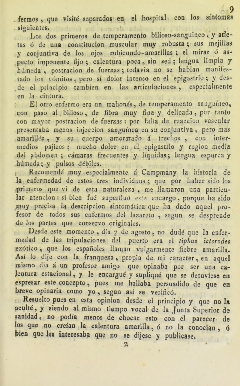 - fermos, que visité separados en el hospital con los síntomas . siguientes. Los dos primeros de temperamento bilioso-sanguineo, y atle- tas ó de una constitución muscular muy robusta; sus mejillas y conjuntiva de los ojos rubicundo-amarillas ; el mirar ó as- pecto imponente fijo; calentura poca, sin sed ; lengua limpia y húmeda , postración de fuerzas; todavía no se habían manifes- tado los vómitos , pero sí dolor intenso en el epigastrio; y des- de el principio también en las articulaciones , especialmente en la cintura. El otro enfermo era un mahonés, de temperamento sanguíneo, qon paso al.bi-lioso, de fibra muy fina y delicada, por tanto con mayor postración de fuerzas: por falta de reacción vascular presentaba menos injeccion sanguínea en su conjuntiva, pero mas amarillez , y su cuerpo amoratado á trechos , con inter- medios pajizos ; mucho dolor en el epigastrio y región media del abdomen ; cámaras frecuentes y líquidas; lengua espúrea y .húmeda; y pulsos débiles. f Recomendé muy especialmente á Campmany la historia de la enfermedad de estos tres individuos ; que por haber sido los primaros que vi de esta naturaleza , me llamaron una particu- lar atención : si bien faá superfluo este encargo, porque ha sido ^muy precisa la descripción sintomática que ha dado aquel pro- fesor de todos sus enfermos del lazareto , según se desprende de los partes que conservo originales. Desde este momento , día 7 de agosto, no dudé que la enfer- medad de las tripulaciones puerto era el tiphus kterodes exótico, que los españoles llaman vulgarmente fiebre amarilla. Así lo dije con la franqueza, propia de mi carácter, en aquel mismo dia á un profesor amigo que opinaba por ser una ca- lentura estacional, y le encargué y supliqué que se detuviese en espresar este concepto, pues me hallaba persuadido de que en breve opinaría como yo , según así se verificó. Resuelto pues en esta opinión desde el principio y que no la pculté, y siendo al mismo tiempo vocal de la Junta Superior de sanidad, no podía menos de chocar esto con el parecer de los que no creían la calentura amarilla, ó no la conocían, 6 bien q[ue les interesaba que no se dijese y publicase.