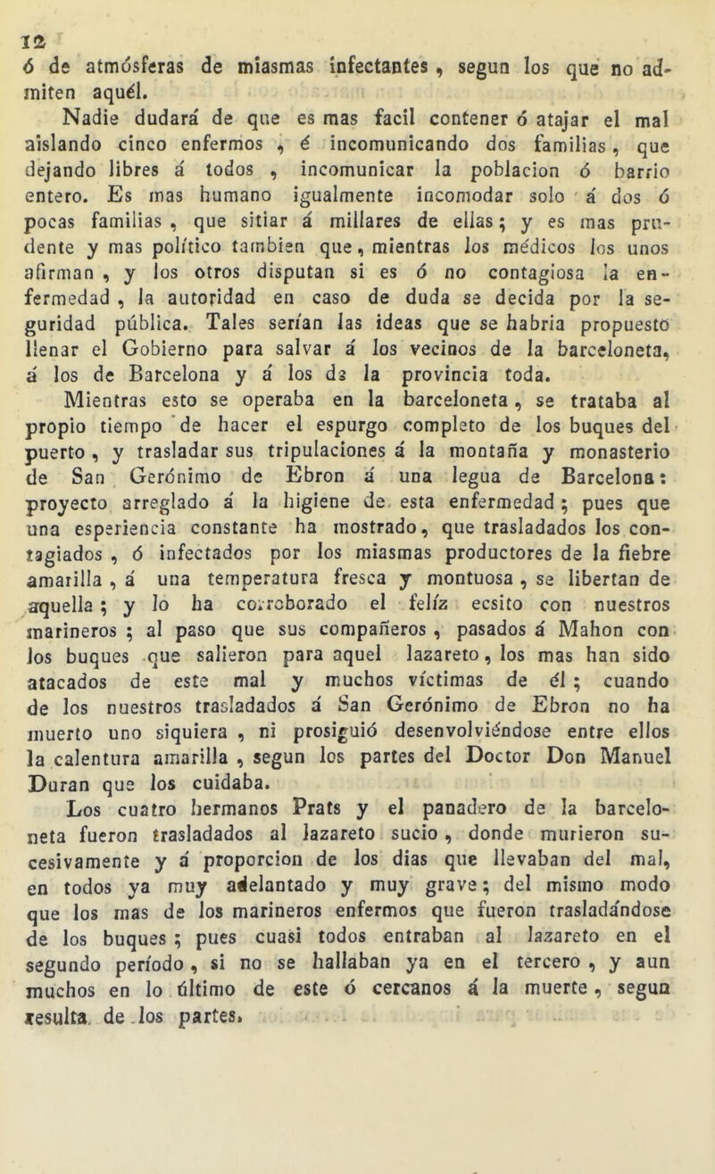 ó de atmósffiras de miasmas infectantes, según los que no ad- miten aquél. Nadie dudará de que es mas fácil contener ó atajar el mal aislando cinco enfermos , é incomunicando dos familias, que dejando libres á todos , incomunicar la población ó barrio entero. Es mas humano igualmente incomodar solo á dos ó pocas familias , que sitiar á millares de ellas; y es mas pru- dente y mas político también que, mientras los médicos los unos afirman , y los otros disputan si es ó no contagiosa la en- fermedad , la autoridad en caso de duda se decida por la se- guridad pública. Tales serian las ideas que se habria propuesto llenar el Gobierno para salvar a' los vecinos de la barceloneta, a los de Barcelona y á los ds la provincia toda. Mientras esto se operaba en la barceloneta, se trataba al propio tiempo de hacer el espurgo completo de los buques del puerto , y trasladar sus tripulaciones á la montaña y monasterio de San Gerónimo de Ebron á una legua de Barcelona: proyecto arreglado a' la higiene de esta enfermedad; pues que una esperiencia constante ha mostrado, que trasladados los con- tagiados , ó infectados por los miasmas productores de la fiebre amarilla , á una temperatura fresca y montuosa , se libertan de aquella ; y lo ha corroborado el feliz ecsito con nuestros marineros; al paso que sus compañeros, pasados á Mahon con. los buques que salieron para aquel lazareto, los mas han sido atacados de este mal y muchos víctimas de él ; cuando de los nuestros trasladados á San Gerónimo de Ebron no ha muerto uno siquiera , ni prosiguió desenvolviéndose entre ellos la calentura amarilla , según los partes del Doctor Don Manuel Duran que los cuidaba. Los cuatro hermanos Prats y el panadero de la barcelo- neta fueron trasladados al lazareto sucio, donde murieron su- cesivamente y á proporción de los días que llevaban del mal, en todos ya muy atlelantado y muy grave; del mismo modo que los mas de los marineros enfermos que fueron traslada'ndose de los buques ; pues cuasi todos entraban al lazareto en el segundo período, si no se hallaban ya en el tercero , y aun muchos en lo tíltimo de este ó cercanos á la muerte, segua «esulta. de los partes.