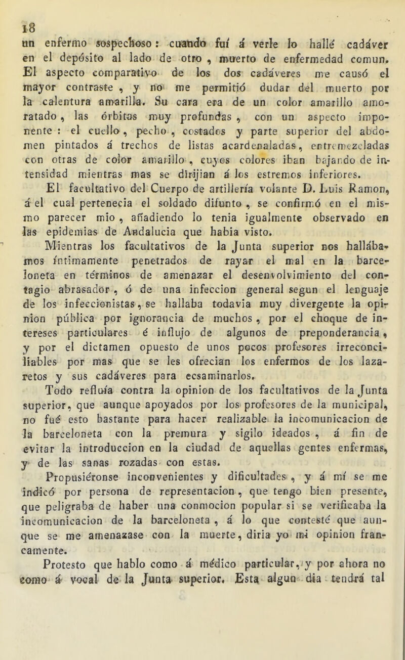 l8 un enfermo sospeclloso: cuando fui á verle lo hallé cadáver en el depósito al lado de otro , miíerto de enfermedad común. El aspecto comparativo de los dos cadáveres me causó el mayor contraste , y no me permitió dudar del muerto por la calentura amarilla. Su cara era de un color amarillo amo- ratado , las órbitas muy profundas , con un aspecto impo- rrente : el cuello, pecho , costadas y parte superior del abdo- men pintados á trechos de listas acardenaladas, entremezcladas con otras de color amajillo , cuyos colores iban bíjaráo de ia- tensidad mientras mas se dirijian á los estremos inferiores. El facultativo del Cuerpo de artillería volante D. Luis Ramón, á el cual pertenecía el soldado difunto , se confirmió en el mis- mo parecer mió , añadiendo lo tenia igualmente observado en hs epidemias de Afldalucia que habia visto. Mientras los facultativos de la Junta superior nos hallaba* mos íntimamente penetrados de rayar el mal en la barce- loneta en te'rminos de amenazar el desenvolvimiento del con- tagio abrasador , ó de una infección general según el lenguaje de los infeccionistas, se hallaba todavía muy divergente la opir nion pública por ignorancia de muchos, por el choque de in- tereses particulares é influjo de algunos de preponderancia, y por el dictamen opuesto de unos pocos profesores irreconci- liables por mas que se les ofrecían los enfermos de los laza- retos y sus cadáveres para ecsaminarlos. Todo refluía contra la opinión de los facultativos de la Junta superior, que aunque apoyados por los profesores de la municipal, no fué esto bastante para hacer realizable la incomunicación de la barceloneta con la premura y sigilo ideados , á fin de evitar la introducción en la ciudad de aquellas gentes enfermas, y de las sanas rozadas con estas. Propusiéronse inconvenientes y dificultades , y á mí se me indicó por persona de representación , que tengo bien presente, que peligraba de haber una conmoción popular si se verificaba la incomunicación de la barceloneta , á lo que contesté que aun- que se me amenaaase con la muerte, diria yo m-i opinión fran- camente. Protesto que hablo como á médico particular, y por ahora no eofHO á vocal de la Junta- superior. Esta aigun dia tendrá tal