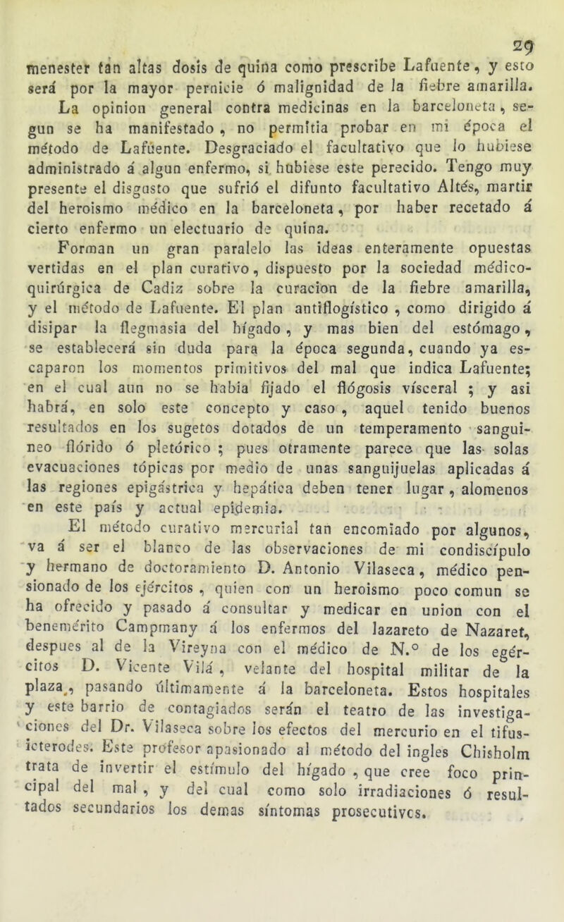 men'esteV fán altas dosis de quina como prescribe Lafuente, y esto será por la mayor pernicie 6 malignidad de Ja fiebre amarilla. La opinión general contra medicinas en la barceloiicta, se- gún se ha manifestado , no permitía probar en mi época el método de Lafúente. Desgraciado el facultativo que lo hubiese administrado á algún enfermo, si hubiese este perecido. Tengo muy presente el disgusto que sufrió el difunto facultativo Altés, mártir del heroísmo médico en la barceloneta, por haber recetado á cierto enfermo un electuario de quina. Forman un gran paralelo las ideas enteramente opuestas vertidas en el plan curativo, dispuesto por la sociedad médico- quirúrgica de Cádiz sobre la curación de la fiebre amarilla, y el método de Lafuente. El plan antiflogístico , como dirigido á disipar la flegmasía del hígado , y mas bien del estómago, se establecerá sin duda para la época segunda, cuando ya es- caparon los momentos primitivos del mal que indica Lafuente; en el cual aun no se había fijado el flogosis visceral ; y asi habrá', en solo este concepto y caso , aquel tenido buenos resultados en los sugetos dotados de un temperamento sanguí- neo florido ó pictórico ; pues otramente parece que las solas evacuaciones tópicas por medio de unas sanguijuelas aplicadas á las regiones epigástrica y hepática deben tener lugar , alómenos en este país y actual epidemia. El método curativo msrcurial tan encomiado por algunos, va á ser el blanco de las observaciones de mi condiscípulo •y hermano de doctoramiento D.Antonio Vilaseca, médico pen- sionado de los ejércitos , quien con un heroísmo poco común se ha ofrecido y pasado á consultar y medicar en unión con el benemérito Campmany á los enfermos del lazareto de Nazaret, después al de h Vireyna con el médico de N.° de los egér- citos D. Vicente Vilá , velante del hospital militar de la plaza^, pasando últimamente á la barceloneta. Estos hospitales y este barrio de contagiados serán el teatro de las investiga- ^ dones del Dr. Vilaseca sobre ios efectos del mercurio en el tifus- icterodes. Este profesor apasionado al método del ingles Chisholm trata de invertir el estímulo del hígado , que cree foco prin- cipal del mal , y del cual como solo irradiaciones ó resul- tados secundarios los demás síntomas prosecutivcs.