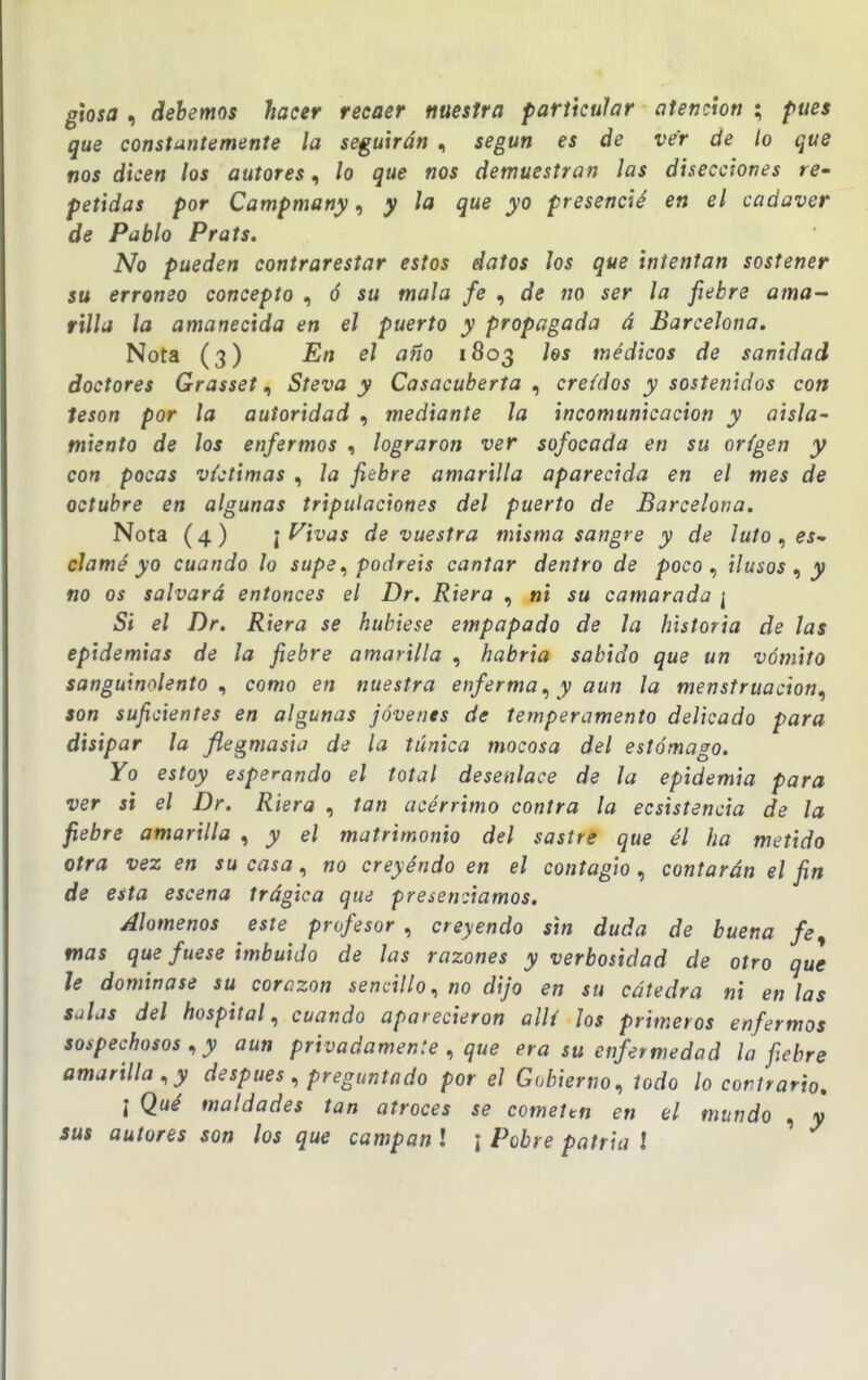 glosa , debemos hacer recaer nuestra particular atención ; pues que constantemente la seguirán , según es de ver de lo que nos dicen los autores, lo que nos demuestran las disecciones re- petidas por Campmany, y la que yo presencié en el cadáver de Pablo Prats. No pueden contrarestar estos datos los que intentan sostener su erróneo concepto , ó su mala fe , de no ser la fiebre ama^ rilla la amanecida en el puerto y propagada á Barcelona. Nota (3) En el año 1803 hs médicos de sanidad doctores GrassetSteva y Casacuberta , creídos y sostenidos con tesón por la autoridad , mediante la incomunicación y aisla- miento de los enfermos , lograron ver sofocada en su origen y con pocas víctimas , la fiebre amarilla aparecida en el mes de octubre en algunas tripulaciones del puerto de Barcelona. Nota (4 ) \ Vivas de vuestra misma sangre y de luto , es- clamé yo cuando lo supe^ podréis cantar dentro de poco., ilusos ^ y no os salvará entonces el Dr. Riera , ni su camarada [ Si el Dr. Riera se hubiese empapado de la historia de las epidemias de la fiebre amarilla , habria sabido que un vómito sanguin<-»lento ., como en nuestra enferma^ y aun la menstruación^ son suficientes en algunas jóvenes de temperamento delicado para disipar la flegmasia de la túnica mocosa del estómago. Yo estoy esperando el total desenlace de la epidemia para ver si el Dr. Riera , tan acérrimo contra la ecsistencia de la fiebre amarilla , y el matrimonio del sastre que él ha metido otra vez en su casa, no creyéndo en el contagio, contarán el fin de esta escena trágica que presenciamos. Alómenos este profesor., creyendo sin duda de buena fe^ mas que fuese imbuido de las razones y verbosidad de otro que le dominase su corazón sencillo., no dijo en su cátedra ni en las salas del hospital, cuando aparecieron allí los primeros enfermos sospechosos y aun privadamente ., que era su enfermedad la fiebre amarilla, y después , preguntado por el Gobierno, iodo lo contrario. \ Qué maldades tan atroces se comettn en el mundo , y sus autores son los que campan l ¡ Pobre patria I '