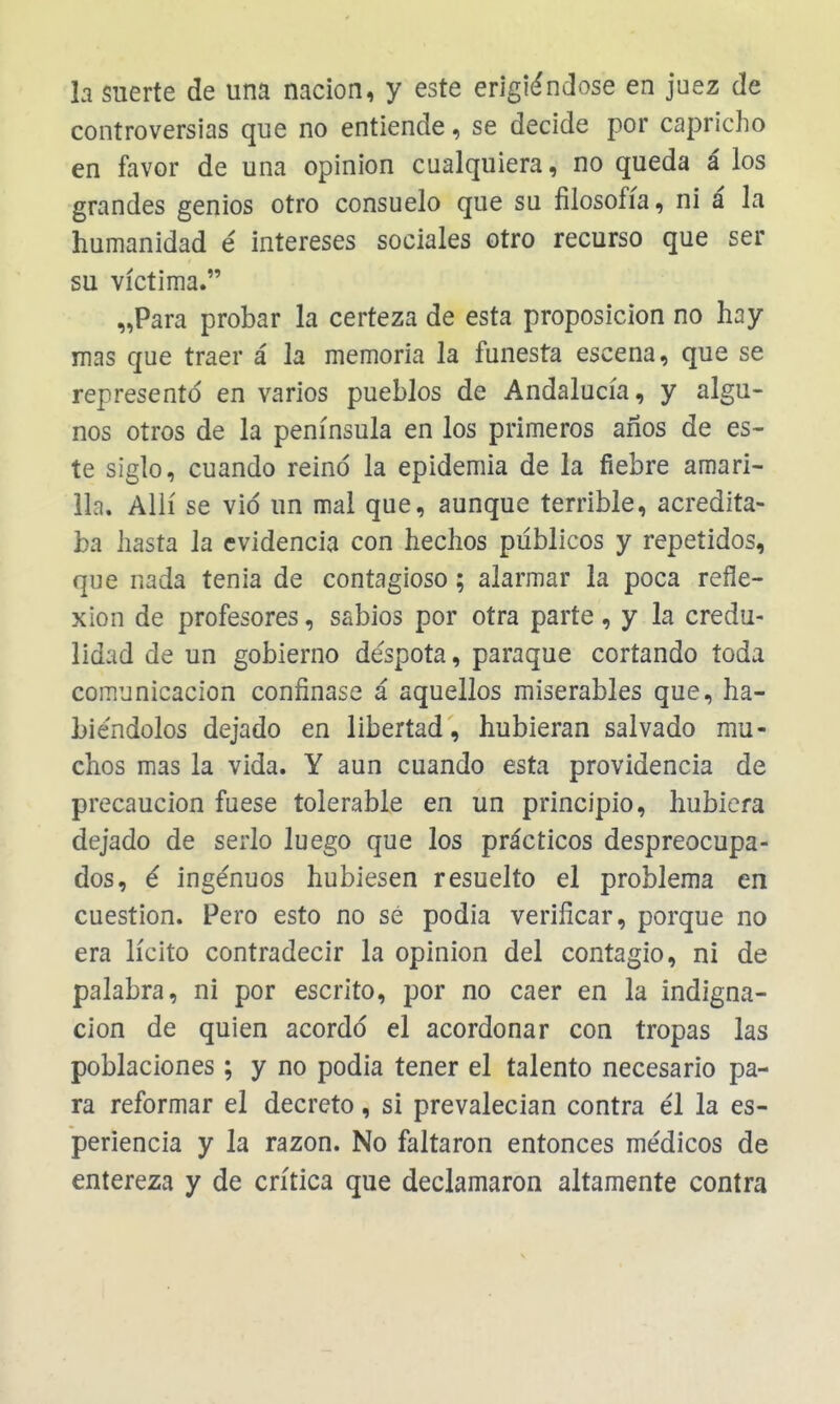 la suerte de una nación, y este erigiéndose en juez de controversias que no entiende, se decide por capricho en favor de una opinión cualquiera, no queda á los grandes genios otro consuelo que su filosofía, ni á la humanidad é intereses sociales otro recurso que ser su víctima. „Para probar la certeza de esta proposición no hay mas que traer á la memoria la funesta escena, que se represento en varios pueblos de Andalucía, y algu- nos otros de la península en los primeros años de es- te siglo, cuando reinó la epidemia de la fiebre amari- lla. Allí se vid un mal que, aunque terrible, acredita- ba hasta la evidencia con hechos públicos y repetidos, que nada tenia de contagioso; alarmar la poca refle- xión de profesores, sabios por otra parte, y la credu- lidad de un gobierno déspota, paraque cortando toda comunicación confinase á aquellos miserables que, ha- biéndolos dejado en libertad, hubieran salvado mu- chos mas la vida. Y aun cuando esta providencia de precaución fuese tolerable en un principio, hubiera dejado de serlo luego que los prácticos despreocupa- dos, é ingénuos hubiesen resuelto el problema en cuestión. Pero esto no sé podia verificar, porque no era lícito contradecir la opinión del contagio, ni de palabra, ni por escrito, por no caer en la indigna- ción de quien acordó el acordonar con tropas las poblaciones; y no podia tener el talento necesario pa- ra reformar el decreto, si prevalecían contra él la es- periencia y la razón. No faltaron entonces médicos de entereza y de crítica que declamaron altamente contra