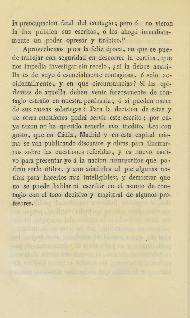 la preocupación fatal del contagio ; pero d no vieron la luz pública sus escritos, d los ahogd inmediata- mente un poder opresor y tiránico. Aprovechemos pues la feliz época, en que se pue- de trabajar con seguridad en descorrer la cortina, que nos impedia investigar sin recelo, ¿si la fiebre amari- lla es de suyo d esencialmente contagiosa , d solo ac- cidentalmente, y en que circunstancias? Si las epi- demias de aquella deben venir forzosamente de con- tagio estraño en nuestra península, d si pueden nacer de sus causas solariegas § Para la decisión de estas y de otras cuestiones podrá servir este escrito ; por cu- ya razón no he querido tenerle mas inédito. Leo con gusto, que en Cádiz, Madrid y en esta capital mis- ma se van publicando discursos y obras para ilustrar- nos sobre las cuestiones referidas, y es nuevo moti- vo para presentar yo á la nación manuscritos que po- drán serle útiles, y aun añadirles al pie algunas no- titas para hacerlos mas inteligibles; y demostrar que no se puede hablar ni escribir en el asunto de con- tagio con el tono decisivo y magistral de algunos pro- fesores.