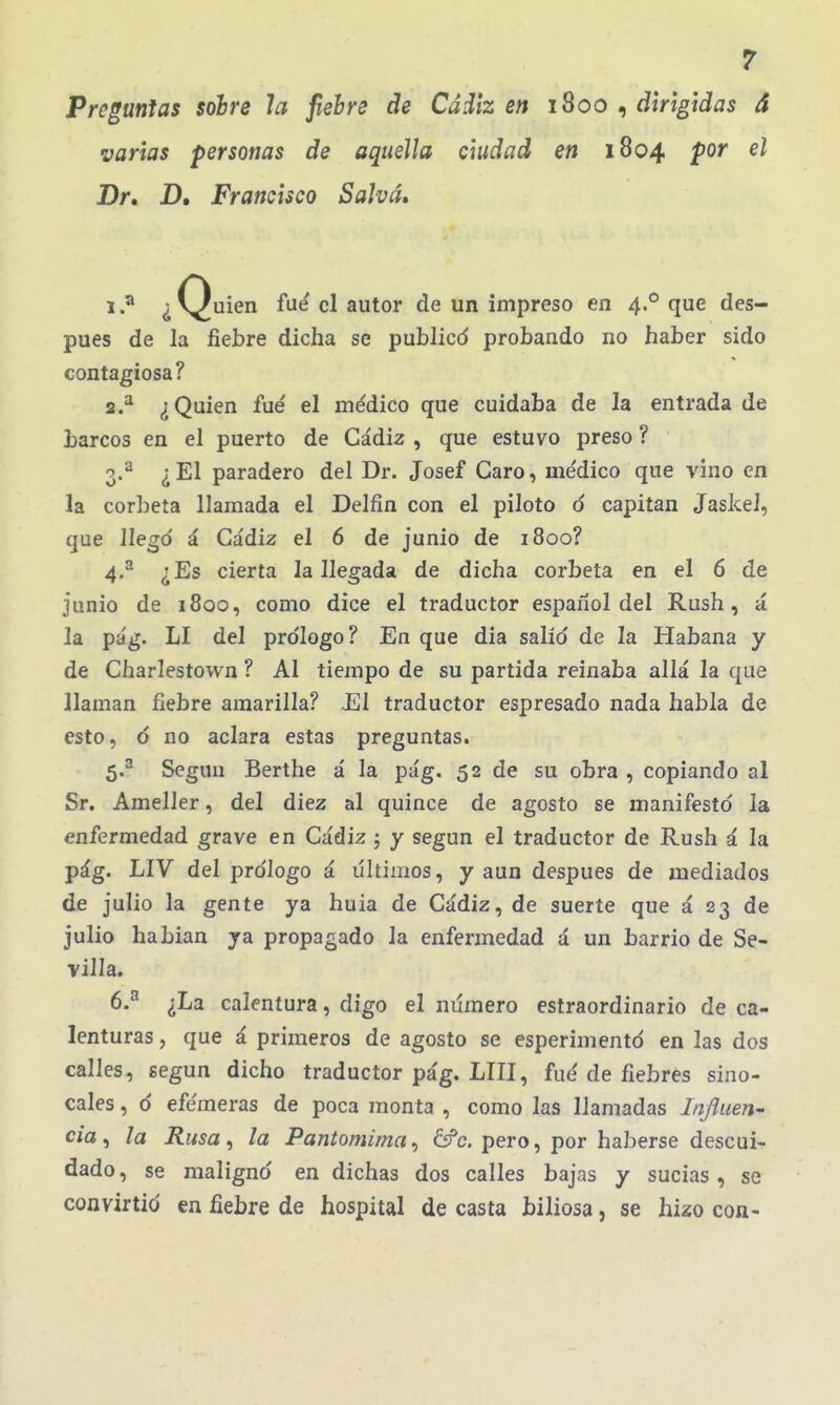 Preguntas sobre la fiebre de Cádiz en 1800 , dirigidas á varias personas de aquella ciudad en 1804 por el Dr, D. Francisco Sahá» 1. ^ ¿Quien fue el autor de un impreso en 4.'^ que des- pués de la fiebre dicha se publicd probando no haber sido contagiosa? 2. ^ ¿Quien fue' el médico que cuidaba de la entrada de barcos en el puerto de Cádiz , que estuvo preso ? 3. ^ ¿El paradero del Dr. Josef Caro, médico que vino en la cor])eta llamada el Delfín con el piloto ó capitán Jaskel, que llegó á Cádiz el 6 de junio de 1800? 4. ^ ¿Es cierta la llegada de dicha corbeta en el 6 de junio de 1800, como dice el traductor español del Rush, á la pág. LI del pro'Iogo? En que dia salid de la Habana y de Charlestown ? Al tiempo de su partida reinaba allá la que llaman fiebre amarilla? .El traductor espresado nada habla de esto, d no aclara estas preguntas. 5. ^ Según Berthe á la pág. 52 de su obra , copiando al Sr. Ameller, del diez al quince de agosto se manifestó la enfermedad grave en Cádiz ; y según el traductor de Rush á la pág. LIV del prólogo á últimos, y aun después de mediados de julio la gente ya huia de Cádiz, de suerte que á 23 de julio habian ya propagado la enfermedad á un barrio de Se- villa. 6. ^ ¿La calentura, digo el numero estraordinario de ca- lenturas , que á primeros de agosto se esperimentó en las dos calles, según dicho traductor pág. LUI, fué de fiebres sino- cales , d efémeras de poca monta , como las llamadas In/Juen- cia ^ la Rusa, la Pantomima, 6fc. pero, por haberse descui- dado , se maligno en dichas dos calles bajas y sucias , se convirtió en fiebre de hospital de casta biliosa, se hizo con-