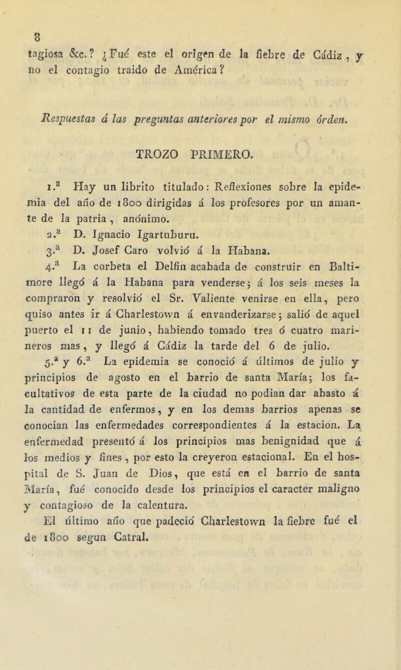 tagiosa &c. ? ¿ Fué este el origen de la fiebre de Cádiz , y no el contagio traido de América? Respuestas á las preguntas anteriores por el mismo orden. TROZO PRIMERO. 1. ^ Hay un librlto titulado: Reflexiones sobre la epide- mia del año de 1800 dirigidas á los profesores por un aman- te de la patria , anónimo. 2. ^ D, Ignacio Igartuburu. 3. ^ D. Josef Caro volvió á la Habana. 4. ^ La corbeta el Delfín acabada de construir en Balti- more llegó á la Habana para venderse 5 á los seis meses la compraron y resolvió el Sr. Valiente venirse en ella, pero quiso antes ir á Charlestown á envanderizarse; salió de aquel puerto el 11 de junio, habiendo tomado tres ó cuatro mari- neros mas , y llegó á Cádiz la tarde del 6 de julio. 5. * y 6.^ La epidemia se conoció á últimos de julio y principios de agosto en el barrio de santa María; los fa- cultativos de esta parte de la ciudad no podian dar abasto á la cantidad de enfermos, y en los demás barrios apenas se conocían las enfermedades correspondientes á la estación. La enfermedad presentó á los principios mas benignidad que á los medios y fines , por esto la creyeron estacional. En el hos- pital de S. Juan de Dios, que está en el barrio de santa María, fué conocido desde los principios el carácter maligno y contagioso de la calentura. El último aíío que padeció Charlestown la fiebre fué el de i8oo según Cutral.