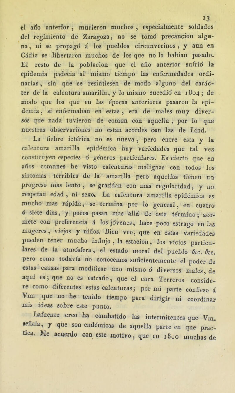 '3 el afío anterior, murieron muchos , especialmente soldados del regimiento de Zaragoza, no se tomó precaución algu- na , ni se propagd á los pueblos circunvecinos , y aun en Cádiz se libertaron muchos de los que no la hablan pasado. El resto de la población que el ano anterior sufrid la epidemia padecía al mismo tiempo las enfermedades ordi- narias , sin que se resintiesen de modo alguno del carác- ter de la calentura amarilla, y lo mismo sucedid en 18045 de modo que los que en las épocas anteriores pasaron la epi- demia, si enfermaban en estas , era de males muy diver- sos que nada tuvieron de común con aquella , por lo que nuestras observaciones no están acordes con las de Lind. La fiebre icte'rica no es nueva, pero entre esta y la calentura amarilla epide'mica hay variedades que tal vez constituyen especies d géneros particulares. Es cierto que en anos comnnes he visto calenturas malignas con todos los síntomas terribles de la amarilla pero aquellas tienen un progreso mas lento, se gradúan con mas regularidad, y no respetan edad , ni sexo. La calentura amarilla epidémica es mucho mas rápida, se termina por lo general, en cuatro ó siete dias, y pocos pasan mas allá de este término; aco- mete con preferencia á los jóvenes, hace poco estrago en las mugeres, viejos y niños. Bien veo, que en estas variedades pueden tener mucho influjo , la estación, los vicios particu- lares de la atmósfera, el estado moral del pueblo &c. &c. pero como todavía no conocemos suficientemente el poder de estas causas para modificar uno mismo d diversos males, de aquí es; que no es estrano, que el cura Terreros conside- re como diferentes estas calenturas; por mi parte confieso á Vm. que no he tenido tiempo para dirigir ni coordinar mis ideas sobre este punto. Lafuente creo ha combatido las intermitentes que Vm. léñala, y que son endémicas de aquella parteen que prac- tica. Me acuerdo coa este iaotivo, que en muchas de