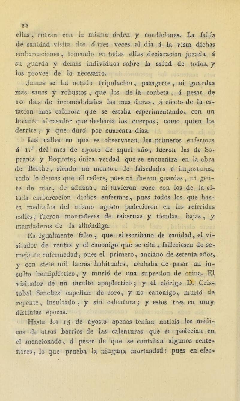 ellas, entran con la misma drdea y condiciones. La falda de sanidad visita dos d tres veces al dia á la vista dichas embarcaciones, tomando en todas ellas declaración jurada á su guarda y demás individuos sobre la salud de todos, y los provee de lo necesario. Jamas se ha notado tripulación, pasageros, ni guardas mas sanos y robustos , que los de la corbeta, á pesar de lo dias de incomodidades las mas duras, á electo de la es- tación mas calurosa que se estaba esperimentando, con un levante abrasador que deshacía los cuerpos, como quien los derrite, y que duro por cuarenta dias. Las calles en que se observaron, los primeros enfermos á i.° del mes de agosto de aquel año, fueron las de So- pranis y Boquete; uuica verdad que se encuentra en la obra de Berthe, siendo un montón de falsedades é imposturas, todo lo demás que él refiere, pues ni fueron guardas, ni gen- te de mar, de aduana, ni tuvieron rOce con los de la ci- tada embarc3Cíon dichos enfermos, pues todos los que has- ta mediados del mismo agosto padecieron en las referidas calles, fueron montañeses de tabernas y tiendas bajas , y mandaderos de la albóndiga. Es igualmente falso, que el escribano de sanidad, el vi- sitador de rentas y el canónigo que se cita , falleciesen de se- mejante enfermedad, pues el primero, anciano de setenta años, y con siete mil lacras habituales, acababa de pasar un in- sulto hemiple'ctico, y murió de una supresión de orina. El visitador de un insulto apoplectico j y el cle'rigo D. Cris- tóbal Sánchez capellán de coro, y no canónigo, murió de repente, insultado , y sin calentura; y estos tres en muy distintas épocas. Hasta los 15 de agosto apenas tenian noticia los me'di- cos de otros barrios de las calenturas que se padecían en el mencionado, á pesar de que se contaban algunos cente- nares , lo que prueba la ninguna mortandad: pues en efec-