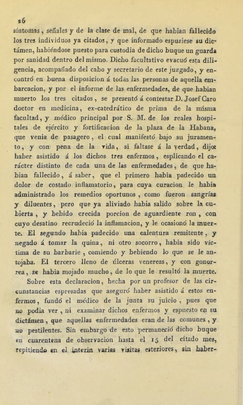 s6 síntomas, señales y de la clase de mal, de que habían fallecido los tres individuos ya citados, y que informado espuíiese su dic- tamen, habiéndose puesto para custodia de dicho buque un guarda por sanidad dentro del mismo. Dicho facultativo evacud esta dili* gencia, acompañado del cabo y secretario de este juzgado, y en- contró en buena disposición á todas Jas personas de aquella em- barcación, y por el informe de las enfermedades, de que habian muerto los tres citados , se presentd á contestar D. Josef Caro doctor en medicina, ex-catedrático de prima de la misma facultad, y médico principal por S. M. de los reales hospi- tales de ejército y fortificación de la plaza de la Habana, que venia de pasagero , el cual manifestó bajo su juramen- to , y con pena de la rida, si faltase á la verdad, dijoe haber asistido á los dichos tres enfermos, esplicando el ca- rácter distinto de cada una de las enfermedades, de que ha- bian fallecido, á saber, que el primero habia padecido un dolor de costado inflamatorio, para cuya curación le habia administrado los remedios oportunos , como fueron sangría» y diluentes, pero que ya aliviado habia salido sobre la cu- bierta , y bebido crecida porción de aguardiente ron , con cuyo desatino recrudeció la inflamación, y le ocasionó la muer- te. El segundo habia padecido una calentura remitente, y negado á tomar la quina, ni otro socorro, habia sido víc- tima de su barbarie , comiendo y bebiendo lo que se le an- tojaba. El tercero lleno de illceras venéreas, y con gonor- rea,, se habia mojado mucho, de lo que le resultó la muerte. Sobre esta declaración, hecha por un profesor de las cir- cunstancias espresadas que aseguró haber asistido á estos en- fermos, fundó el médico de la junta su juicio , pues que no podía ver , ni examinar dichos enfermos y espuesto e(i sa dictámen , que aquellas enfermedades eran de las comunes , y BO pestilentes. Sin embargo de esto permaneció dicho buque en cuarentena de observación hasta el 15 del citado mes, repitiendo «n el Ínterin variaj yiíita» esteriores, sin haber-