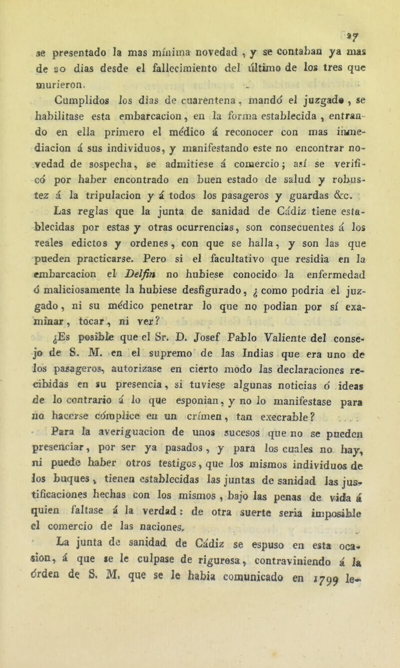 9f «e presentado la mas mínima novedad , y se contaban ya mas de 8o dias desde el fallecimiento del lütiimo de los tres que murieron. Cumplidos los dias de cuarentena, mando el jurgad» , se habilitase esta embarcación, en la forma establecida , entran- do en ella primero el médico á reconocer con mas inme- diación á sus individuos, y manifestando este no encontrar no- vedad de sospecha, se admitiese á comercio; así se verifi- có por haber encontrado en buen estado de salud y robus- tez á la tripulación y i todos los pasageros y guardas &c. Las reglas que la junta de sanidad de Cádiz tiene esta- blecidas por estas y otras ocurrencias, son consecuentes á los reales edictos y ordenes, con que se halla, y son las que pueden practicarse. Pero si el facultativo que residía en la embarcación el Délfin no hubiese conocido la enfermedad ó maliciosamente la hubiese desfigurado, ¿ como podría el juz- gado , ni su médico penetrar lo que no podían por sí exa- minar, tocar, ni ver? ¿Es posible que el Sr. D. Josef Pablo Valiente del conse- jo de S. M. en el supremo de las Indias que era uno de ios pasageros, autorizase en cierto modo las declaraciones re- cibidas en su presencia, si tuviese algunas noticias 6 ideas de lo contrario a lo que esponian, y no lo manifestase para na hacerse cómplice en un crimen, tan execrable ? Para la averiguación de unos sucesos que no se pueden presenciar, por ser ya pasados, y para los cuales no. hay, ni puede haber otros testigos, que los mismos individuos de los buques » tienen establecidas las juntas de sanidad las jus- tificaciones hechas con los mismos , bajo las penas de vida á quien faltase á la verdad: de otra suerte seria imposible el comercio de las naciones. La junta de sanidad de Cádiz se espuso en esta oca- sion, á que «e le culpase de rigurosa, contraviniendo á 1« drden de S. M. que se le había comunicado en 1799