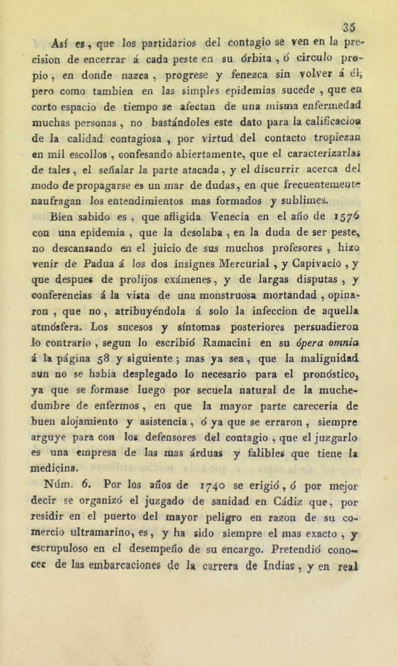 Así es, que los partidarios del contagio se ven en la pre- cisión de encerrar á cada peste en su drbita , ó circulo pro- pio , en donde nazca , progrese y fenezca sin volver á e'l; pero como también en las simples epidemias sucede , que en corto espacio de tiempo se afectan de una misma enfermedad muchas personas , no bastándoles este dato para la calificación de la calidad contagiosa , por virtud del contacto tropiezan «n mil escollos , confesando abiertamente, que el caracterizarlas de tales, el señalar la parte atacada, y el discurrir acerca del modo de propagarse es un mar de dudas, en que frecuentemente naufragan los entendimientos mas formados y sublimes. Bien sabido es , que afligida Venecia en el ano de 1576 con una epidemia , que la desolaba , en la duda de ser peste> no descansando ein el juicio de sus muchos profesores , hizo reñir de Padua á los dos insignes Mercurial , y Capivacio , y que después de prolijos exámenes, y de largas disputas , y conferencias á la vista de una monstruosa mortandad , opina- ron , que no, atribuyéndola á solo la infección de aquella atmdsfera. Los sucesos y síntomas posteriores persuadieroa lo contrario , según lo escribid Ramacini en su ópera omnia á la página 58 y siguiente ; mas ya sea, que la malignidad aun no se habia desplegado lo necesario para el pronóstico, ya que se formase luego por secuela natural de la muche- dumbre de enfermos, en que la mayor parte carecería de buen alojamiento y asistencia, o ya que se erraron , siempre arguye para con los defensores del contagio , que el juzgarlo es una empresa de las mas arduas y falibles que tiene la medicina. Núm, 6. Por los años de 1740 se erigid, d por mejor decir se organizó el juzgado de sanidad en Cádiz que, por residir en el puerto del mayor peligro en razón de su co- mercio ultramarino, es, y ha sido siempre el mas exacto , y escrupuloso en el desempeño de su encargo. Pretendió cono- cer de las embarcaciones de la carrera de Indias, y en real