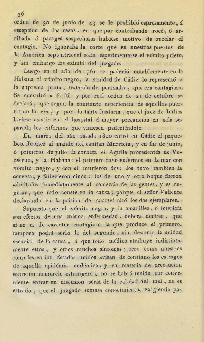 orden de 30 de junio de 43 se le prohibid espresamente, á escepcion de los casos , en que p«r contrabando roce, d ar- ribada á parageá sospechosos hubiese motivo de recelar el contagio. No ignoraba la corte que en nuestros puertos de la América septentrional solia esperinientarse el vómito prieto, y sin embargo las eximid del juzgado. Luego en el año de 1761 se padecid notablemente en la Habana el vdmito negro, la sanidad de Cádiz lo representó á la suprema junta , tratando de persuadir, que era contagioso. Se consultó á S. M. y por real orden de 21 de octubre se declard , que según la constante esperiencia de aquellos puer- tos no lo era , y por lo tanto bastaría , que el juez de Indias hiciese asistir en el hospital á mayor precaución en sala se- parada los enfermos que viniesen padeciéndole. En marzo del año pasado 1800 entrd en Cádiz el paque- bote Júpiter al mando del capitán Murrieta, y en fin de junio, ó primeros de julio la corbeta el Aguila procedentes de Ve- racruz, y la Habana: el primero tuvo enfermos en la mar con vómito negro, y con él murieron dos: los tuvo también la corveta, y fallecieron cinco : los de uno y otro buque fueron admitidos inmediatamente al comercio de las gentes, y es re- gular , que todo conste en la causa ; porque el señor Valiente declarando en la prisión del cuartel citd los dos ejemplares» Supuesto que el vdmito negro, y la amarillez, d ictericia son efectos de una misma enfermedad , deberá decirse , que si no es de carácter contagioso la que produce el primero, tampoco podrá serlo la del segundo, sin destruir la unidad esencial de la causa , á que todo médico atribuye indistinta- mente estos , y otros muchos síntomas 5 pero como nuestros cdnsules en los Estados unidos avisan de continuo los estragos de aquella epidemia endémica j y en materia de precaución sobre un comercio estrangero , no se habrá tenido por conve- niente entrar en discusión séria de la calidad del mal , no es «fitraño , que el juzgado tomase conocimiento, exigiendo pa-