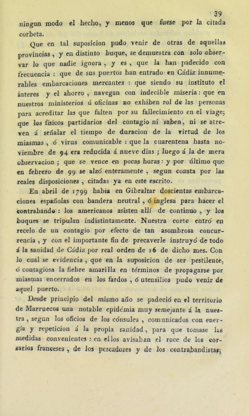 ningún modo el hecho, y menos que fuese por la citada corbeta. Que en tal suposición pudo venir de otras de aquella» provincias , y en distinto huque, se demuestra con solo obser- var lo que nadie ignora , y es , que la han padecido con frecuencia : que de sus puertos han entrado en Ca'diz innume- rables embarcaciones mercantes : que siendo su instituto el interés y el ahorro , navegan con indecible miseria: que en nuestros ministerios lí oficinas no exhiben rol de las personas para acreditar las que falten por su fallecimiento en el viagej que los físicos partidarios del contagio ni saben, ni se atre- ven á señalar el tiempo de duración de la virtud de los miasmas , ó virus comunicable : que la cuarentena hasta no- viembre de 94 era reducida á nueve dias ; luego á la de mera observación 3 que se vence en pocas horas: y por liltimo que en febrero de 99 se alzd enteramente , según consta por las reales disposiciones , citadas ya en este escrito. £n abril de 1799 habia en Gibraltar doscientas embarca- ciones españolas con bandera neutral , ó inglesa para hacer el contrabando : los americanos asisten allí de continuo , y los buques se tripulan indistintamente. Nuestra corte entro en recelo de un contagio por efecto de tan asombrosa concur- rencia , y con el importante fin de precaverle instruyd de todo á la sanidad de Cádiz por real orden de 16 de dicho mes. Con lo cual se evidencia , que en la suposición de ser pestilente, d contagiosa la fiebre amarilla en términos de propagarse por miasmas encerrados en los fardos , d utensilios pudo venir de aquel puerto. Desde principio del mismo año se padecid en el territorio de Marruecos una notable epidemia muy semejante á la nues- tra , según los oficios de los cdnsulcs , comunicados con ener- gía y repetición á la propia sanidad, para que tomase hs medidas convenientes ^ en ellos avisaban el roce de los cor- sarios franceses , de los pescadores y de los contrabandistas^