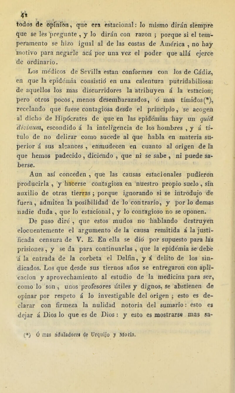 4^ todos de opinión, que era estacional: lo mismo dirán siempre que se les pregunte , y lo dirán con razón ; porque si el tem- peramento se hizo igual al de las costas de Ame'rica , no hay motivo para negarle acá por una vez el poder que allá ejerce de ordinario. Los médicos de Sevilla están conformes con los de Cádiz, en que la epidéiaia consistid en una calentura putridabiliosa: de aquellos los mas discurridores la atribuyen á la estación; pero otros pocos, menos desembarazados, ó mas tímidos(*), recelando que fuese contagiosa desde el principio, se acogen al dicho de Hipdcrates de que en las epidemias hay un quid ílivinum^ escondido á la inteligencia de los hombres , y á tí- tulo de no delirar como sucede al que habla en materia su- perior á sus alcances , enmudecen en cuanto al origen de la que hemos padecido, diciendo , que ni se sabe , ni puede sa- berse. Aun así conceden , que las causas estacionales pudieron producirla , y hacerse contagiosa en nuestro propio suelo, sin auxilio de otras tierras ; porque ignorando si se introdujo dé fuera, admiten la posibilidad de lo contrario, y f)or lo demás nadie duda , que lo estacional, y lo contagioso no se oponen. De paso diré , que estos mudos no hablando destruyen elocuentemente el argumento de la causa remitida á la justi- ficada censura de V. E. En ella se dio por supuesto para las prisiones, y se da para continuarlas , que la epidémia se debe á la entrada de la corbeta el Delfín, y á delito de los sin- dicados. Los que desde sus tiernos años se entregaron con apli- cación y aprovechamiento al estudio de la medicina para ser, como lo son , unos profesores útiles y dignos, se abstienen de opinar por respeto á lo investigable del origen ; esto es de- clarar con firmeza la nulidad notoria del sumario: esto es dejar á Dios lo que es de Dios : y esto es mostrarse mas sa- (*) ó mas ádiiladorei de ürquijo y Moría.