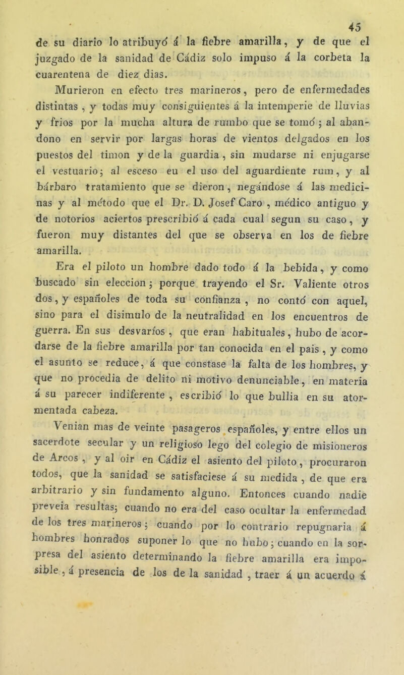 de su diario lo atribuyd á la fiebre amarilla, y de que el juzgado de la sanidad de Cádiz solo impuso á la corbeta la cuarentena de diez dias. Murieron en efecto tres marineros, pero de enfermedades distintas , y todas muy consiguientes á la intemperie de lluvias y frios por la mucha altura de rumbo que se tomo ; al aban- dono en servir por largas horas de vientos delgados en los puestos del timón y de la guardia , sin mudarse ni enjugarse el vestuario; al esceso eu el uso del aguardiente rum, y al bárbaro tratamiento que se dieron, negándose á las medici- nas y al me'todo que el Dr. D. Josef Caro , médico antiguo y de notorios aciertos prescribid á cada cual según su caso, y fueron muy distantes del que se observa en los de fiebre amarilla. Era el piloto un hombre dado todo á la bebida, y como buscado sin elección; porque trayendo el Sr. Valiente otros dos, y españoles de toda su confianza , no contó con aquel, sino para el disimulo de la neutralidad en los encuentros de guerra. En sus desvarios , que eran habituales, hubo de acor- darse de la fiebre amarilla por tan conocida en el pais , y como el asunto se reduce, á que constase la falta de los hombres, y que no procedia de delito ni motivo denunciable, en materia á su parecer indiferente , escribid lo que bullía en su ator- mentada cabeza. Venian mas de veinte pasageros españoles, y entre ellos un sacerdote secular y un religioso lego del colegio de misioneros de Arcos , y al oir en Cádiz el asiento del piloto, procuraron todos, que la sanidad se satisfaciese á su medida , de que era arbitrario y sin fundamento alguno. Entonces cuando nadie preveía resultas; cuando no era del caso ocultar la enfermedad de los tres marineros; cuando por lo contrario repugnaría á hombres honrados suponerlo que no hubo; cuando en la sor- presa del asiento determinando la fiebre amarilla era impo- íible , i presencia de los de la sanidad , traer á un acuerdo á