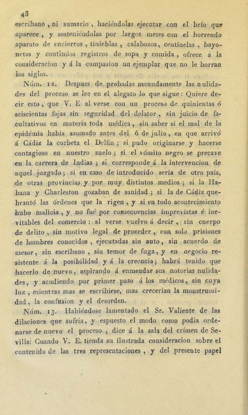 45 escribano , ni sumario , haciéndolas ejecutar con el brío que aparece , y sosteniéndolas por largos meses con el horrendo aparato de encierros , tinieblas , calabozos, centinelas , bayo- netas y continuos registros de sopa y comida , ofrece a la consideración y á la compasión un ejemplar que no le borraa los siglos. Núm. 12. Después de probadas menudamente las nulida- des del proceso se lee en el alegato lo que sigue: Quiere de- cir esto , que V. E al verse con un proceso de quinientas ó seiscientas fojas sin seguridad del delator , sin juicio de fa- cultativos en materia toda médica, sin saber si el mal de la epidémia habia asomado antes del 6 de julio , en que arrivó á Cádiz la corbeta el Delfín j si pudo originarse y hacerse contagioso en nuestro suelo ; si el vomito negro se precave en la. carrera de Indias ; si corresponde á la intervención de aquel juzgado j si encaso de introducido seria de otro pais, de otras provincias y por muy distintos medios j si la Ha- bana y Charleston gozaban de sanidad ; si la de Cádiz que- brantó las órdenes que la rigen , y si en todo acontecimiento hubo malicia , y no fué por consecuencias imprevistas é ine- vitables del comercio : al verse vuelvo á decir , sin cuerpo de delito , sin motivo legal de proceder , con solo prisiones de hombres conocidos , ejecutadas sin auto, sin acuerdo de asesor, sin escribano , sin temor de fuga, y en negocio re- sistente á la posibilidad y á la creencia j habrá tenido que hacerlo de nuevo, aspirando á enmendar sus notorias nulida- des, y acudiendo por primer paso á los médicos, sin cuya luz , mientras mas se escribiese, mas crecerían la monstruosi- dad, la confusión y el desorden. Núm. 13. Habiéndose lamentado el Sr. Valiente de las dilaciones que sufria, y espuesto el modo como podia orde- narse de nuevo el proceso , dice á la sala del crimen de Se- villa: Guando V. E. tienda su ilustrada consideración sobre el contenido de las tres representaciones , y del presente papel